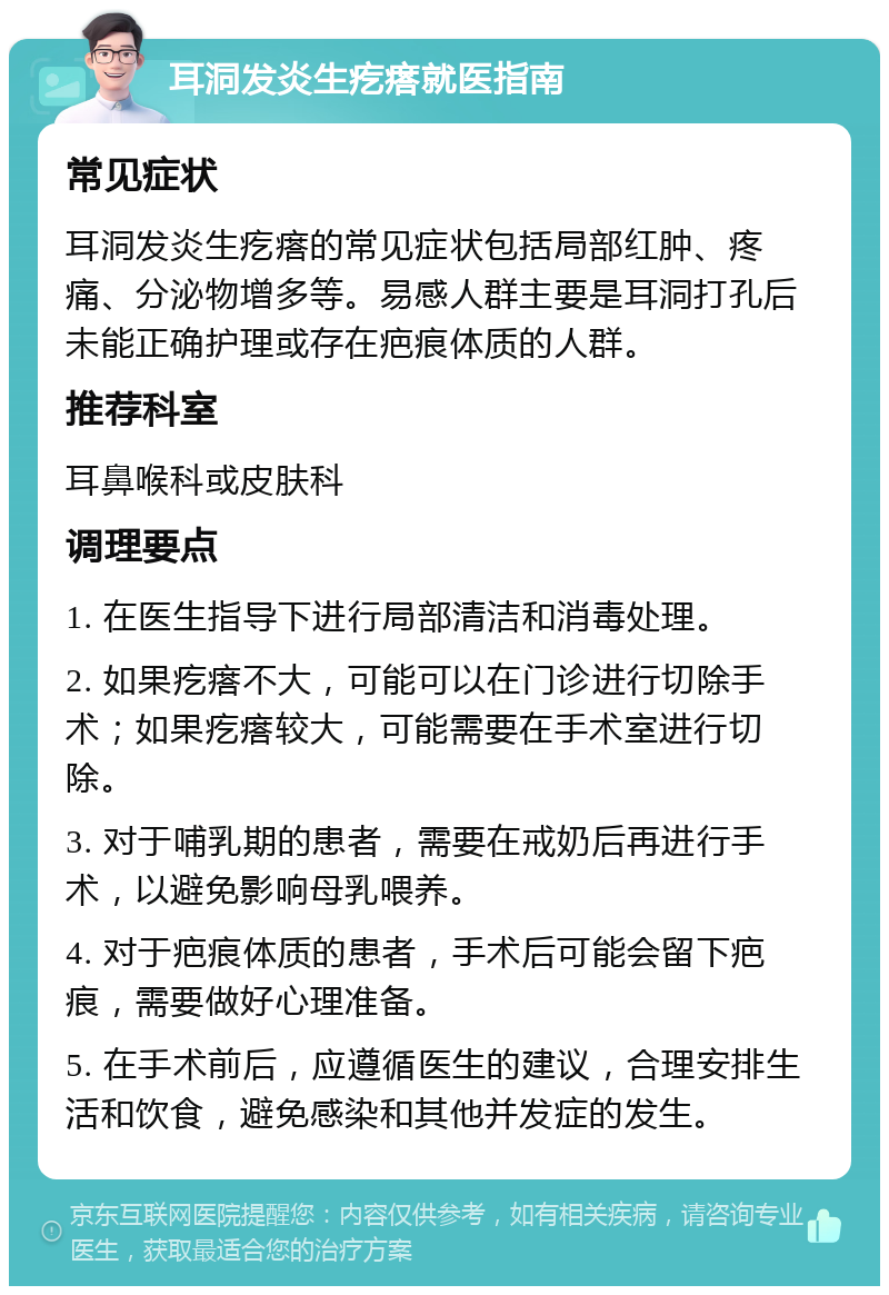 耳洞发炎生疙瘩就医指南 常见症状 耳洞发炎生疙瘩的常见症状包括局部红肿、疼痛、分泌物增多等。易感人群主要是耳洞打孔后未能正确护理或存在疤痕体质的人群。 推荐科室 耳鼻喉科或皮肤科 调理要点 1. 在医生指导下进行局部清洁和消毒处理。 2. 如果疙瘩不大，可能可以在门诊进行切除手术；如果疙瘩较大，可能需要在手术室进行切除。 3. 对于哺乳期的患者，需要在戒奶后再进行手术，以避免影响母乳喂养。 4. 对于疤痕体质的患者，手术后可能会留下疤痕，需要做好心理准备。 5. 在手术前后，应遵循医生的建议，合理安排生活和饮食，避免感染和其他并发症的发生。