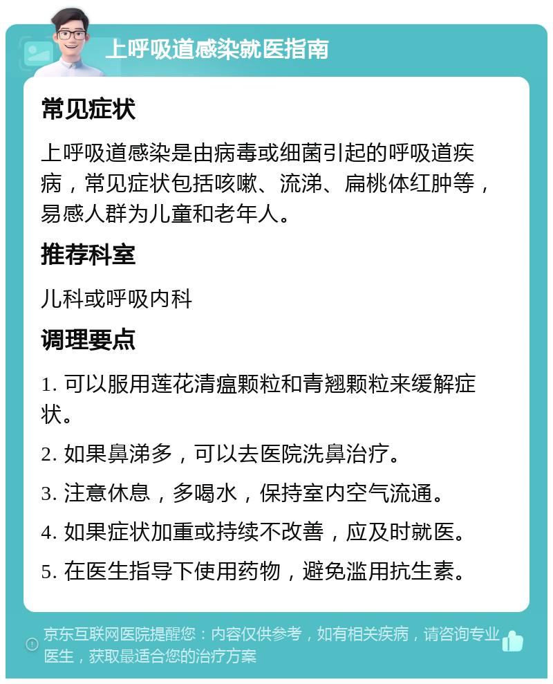 上呼吸道感染就医指南 常见症状 上呼吸道感染是由病毒或细菌引起的呼吸道疾病，常见症状包括咳嗽、流涕、扁桃体红肿等，易感人群为儿童和老年人。 推荐科室 儿科或呼吸内科 调理要点 1. 可以服用莲花清瘟颗粒和青翘颗粒来缓解症状。 2. 如果鼻涕多，可以去医院洗鼻治疗。 3. 注意休息，多喝水，保持室内空气流通。 4. 如果症状加重或持续不改善，应及时就医。 5. 在医生指导下使用药物，避免滥用抗生素。