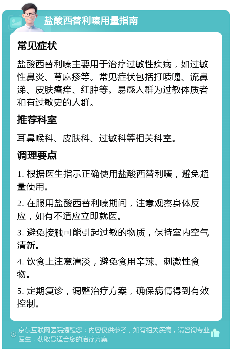 盐酸西替利嗪用量指南 常见症状 盐酸西替利嗪主要用于治疗过敏性疾病，如过敏性鼻炎、荨麻疹等。常见症状包括打喷嚏、流鼻涕、皮肤瘙痒、红肿等。易感人群为过敏体质者和有过敏史的人群。 推荐科室 耳鼻喉科、皮肤科、过敏科等相关科室。 调理要点 1. 根据医生指示正确使用盐酸西替利嗪，避免超量使用。 2. 在服用盐酸西替利嗪期间，注意观察身体反应，如有不适应立即就医。 3. 避免接触可能引起过敏的物质，保持室内空气清新。 4. 饮食上注意清淡，避免食用辛辣、刺激性食物。 5. 定期复诊，调整治疗方案，确保病情得到有效控制。