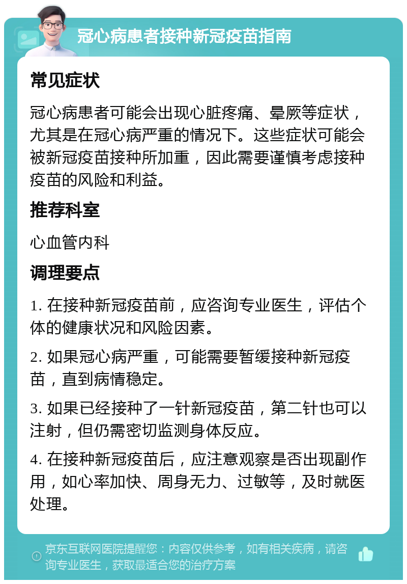 冠心病患者接种新冠疫苗指南 常见症状 冠心病患者可能会出现心脏疼痛、晕厥等症状，尤其是在冠心病严重的情况下。这些症状可能会被新冠疫苗接种所加重，因此需要谨慎考虑接种疫苗的风险和利益。 推荐科室 心血管内科 调理要点 1. 在接种新冠疫苗前，应咨询专业医生，评估个体的健康状况和风险因素。 2. 如果冠心病严重，可能需要暂缓接种新冠疫苗，直到病情稳定。 3. 如果已经接种了一针新冠疫苗，第二针也可以注射，但仍需密切监测身体反应。 4. 在接种新冠疫苗后，应注意观察是否出现副作用，如心率加快、周身无力、过敏等，及时就医处理。