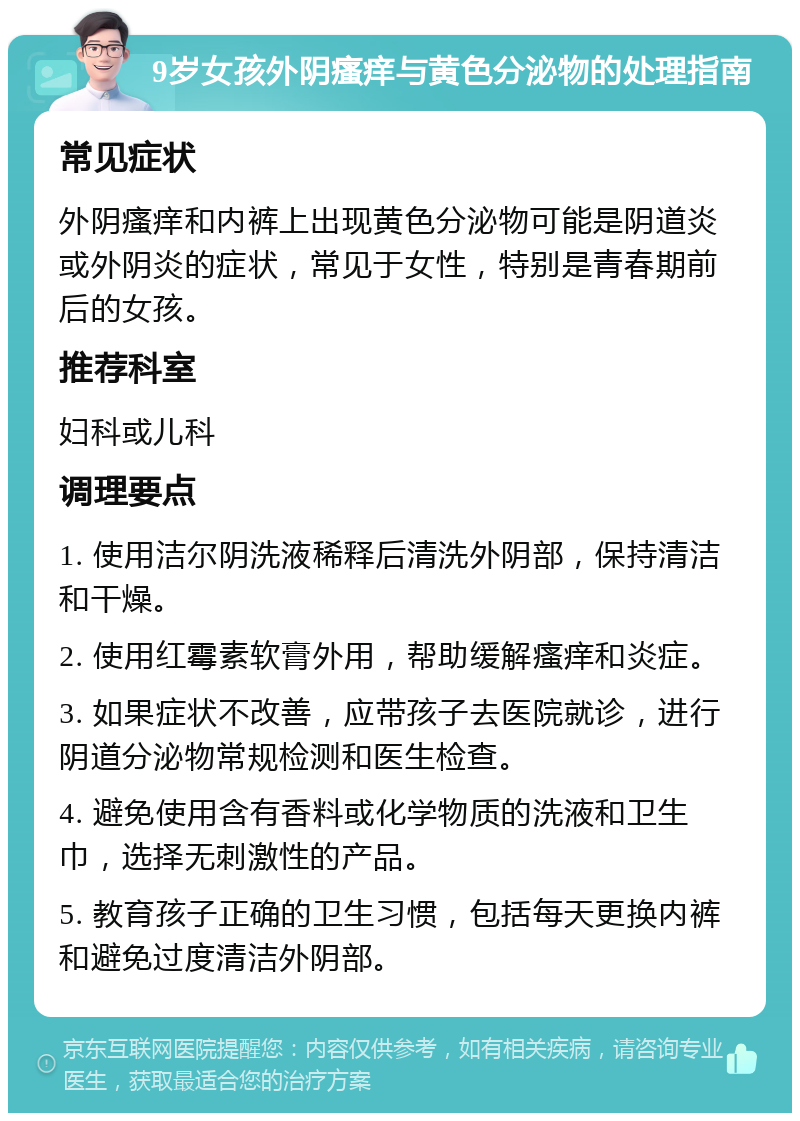 9岁女孩外阴瘙痒与黄色分泌物的处理指南 常见症状 外阴瘙痒和内裤上出现黄色分泌物可能是阴道炎或外阴炎的症状，常见于女性，特别是青春期前后的女孩。 推荐科室 妇科或儿科 调理要点 1. 使用洁尔阴洗液稀释后清洗外阴部，保持清洁和干燥。 2. 使用红霉素软膏外用，帮助缓解瘙痒和炎症。 3. 如果症状不改善，应带孩子去医院就诊，进行阴道分泌物常规检测和医生检查。 4. 避免使用含有香料或化学物质的洗液和卫生巾，选择无刺激性的产品。 5. 教育孩子正确的卫生习惯，包括每天更换内裤和避免过度清洁外阴部。