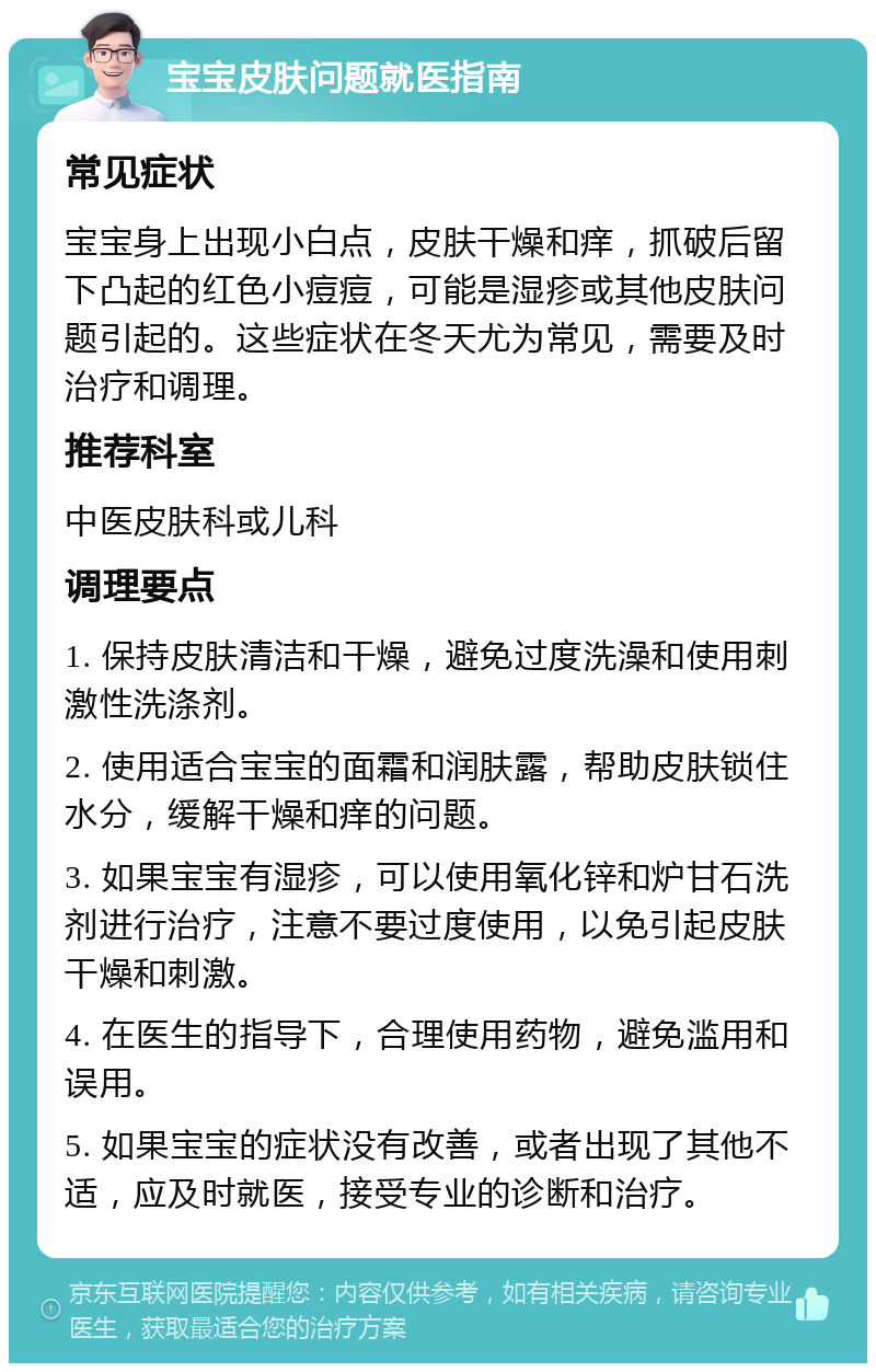 宝宝皮肤问题就医指南 常见症状 宝宝身上出现小白点，皮肤干燥和痒，抓破后留下凸起的红色小痘痘，可能是湿疹或其他皮肤问题引起的。这些症状在冬天尤为常见，需要及时治疗和调理。 推荐科室 中医皮肤科或儿科 调理要点 1. 保持皮肤清洁和干燥，避免过度洗澡和使用刺激性洗涤剂。 2. 使用适合宝宝的面霜和润肤露，帮助皮肤锁住水分，缓解干燥和痒的问题。 3. 如果宝宝有湿疹，可以使用氧化锌和炉甘石洗剂进行治疗，注意不要过度使用，以免引起皮肤干燥和刺激。 4. 在医生的指导下，合理使用药物，避免滥用和误用。 5. 如果宝宝的症状没有改善，或者出现了其他不适，应及时就医，接受专业的诊断和治疗。