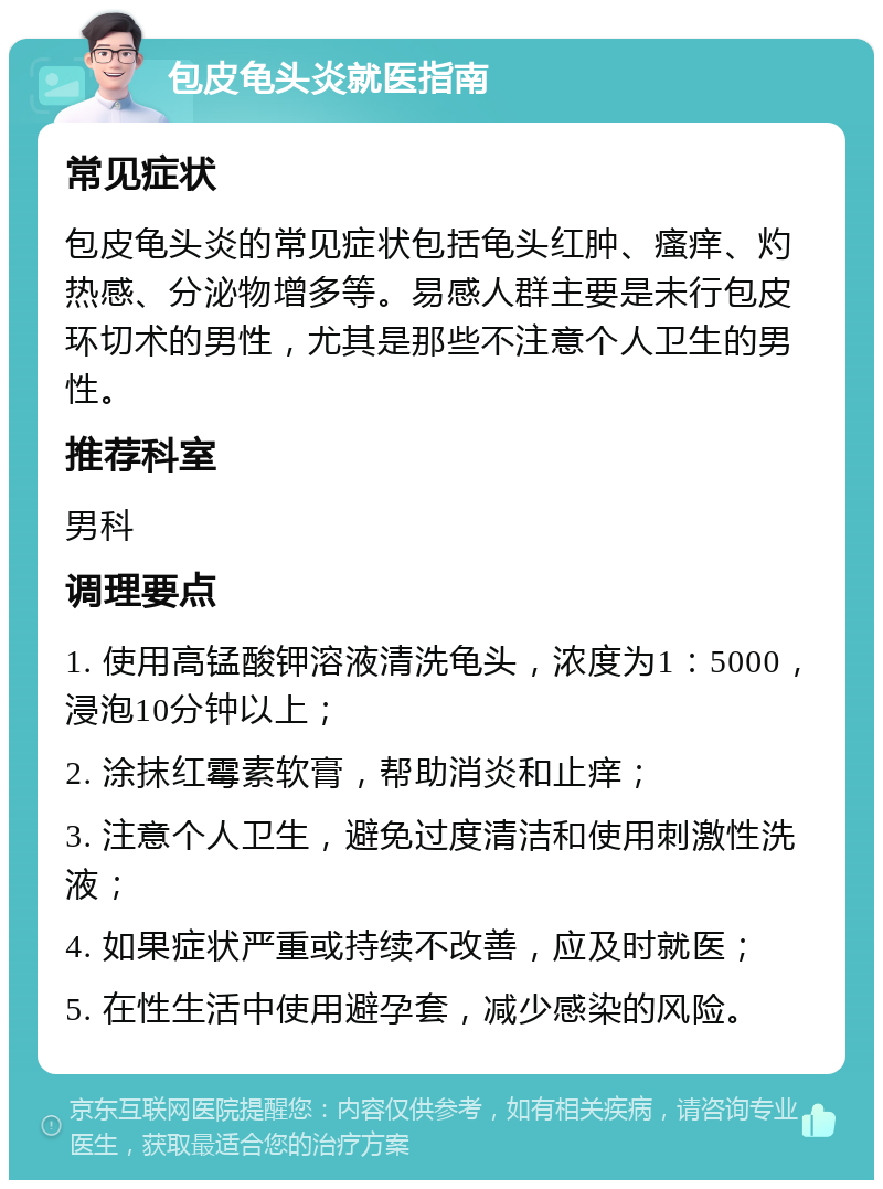 包皮龟头炎就医指南 常见症状 包皮龟头炎的常见症状包括龟头红肿、瘙痒、灼热感、分泌物增多等。易感人群主要是未行包皮环切术的男性，尤其是那些不注意个人卫生的男性。 推荐科室 男科 调理要点 1. 使用高锰酸钾溶液清洗龟头，浓度为1：5000，浸泡10分钟以上； 2. 涂抹红霉素软膏，帮助消炎和止痒； 3. 注意个人卫生，避免过度清洁和使用刺激性洗液； 4. 如果症状严重或持续不改善，应及时就医； 5. 在性生活中使用避孕套，减少感染的风险。