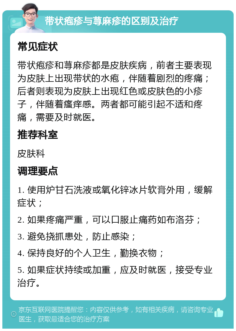 带状疱疹与荨麻疹的区别及治疗 常见症状 带状疱疹和荨麻疹都是皮肤疾病，前者主要表现为皮肤上出现带状的水疱，伴随着剧烈的疼痛；后者则表现为皮肤上出现红色或皮肤色的小疹子，伴随着瘙痒感。两者都可能引起不适和疼痛，需要及时就医。 推荐科室 皮肤科 调理要点 1. 使用炉甘石洗液或氧化锌冰片软膏外用，缓解症状； 2. 如果疼痛严重，可以口服止痛药如布洛芬； 3. 避免挠抓患处，防止感染； 4. 保持良好的个人卫生，勤换衣物； 5. 如果症状持续或加重，应及时就医，接受专业治疗。