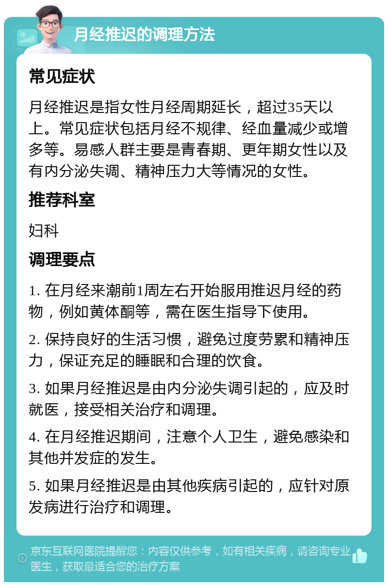 月经推迟的调理方法 常见症状 月经推迟是指女性月经周期延长，超过35天以上。常见症状包括月经不规律、经血量减少或增多等。易感人群主要是青春期、更年期女性以及有内分泌失调、精神压力大等情况的女性。 推荐科室 妇科 调理要点 1. 在月经来潮前1周左右开始服用推迟月经的药物，例如黄体酮等，需在医生指导下使用。 2. 保持良好的生活习惯，避免过度劳累和精神压力，保证充足的睡眠和合理的饮食。 3. 如果月经推迟是由内分泌失调引起的，应及时就医，接受相关治疗和调理。 4. 在月经推迟期间，注意个人卫生，避免感染和其他并发症的发生。 5. 如果月经推迟是由其他疾病引起的，应针对原发病进行治疗和调理。