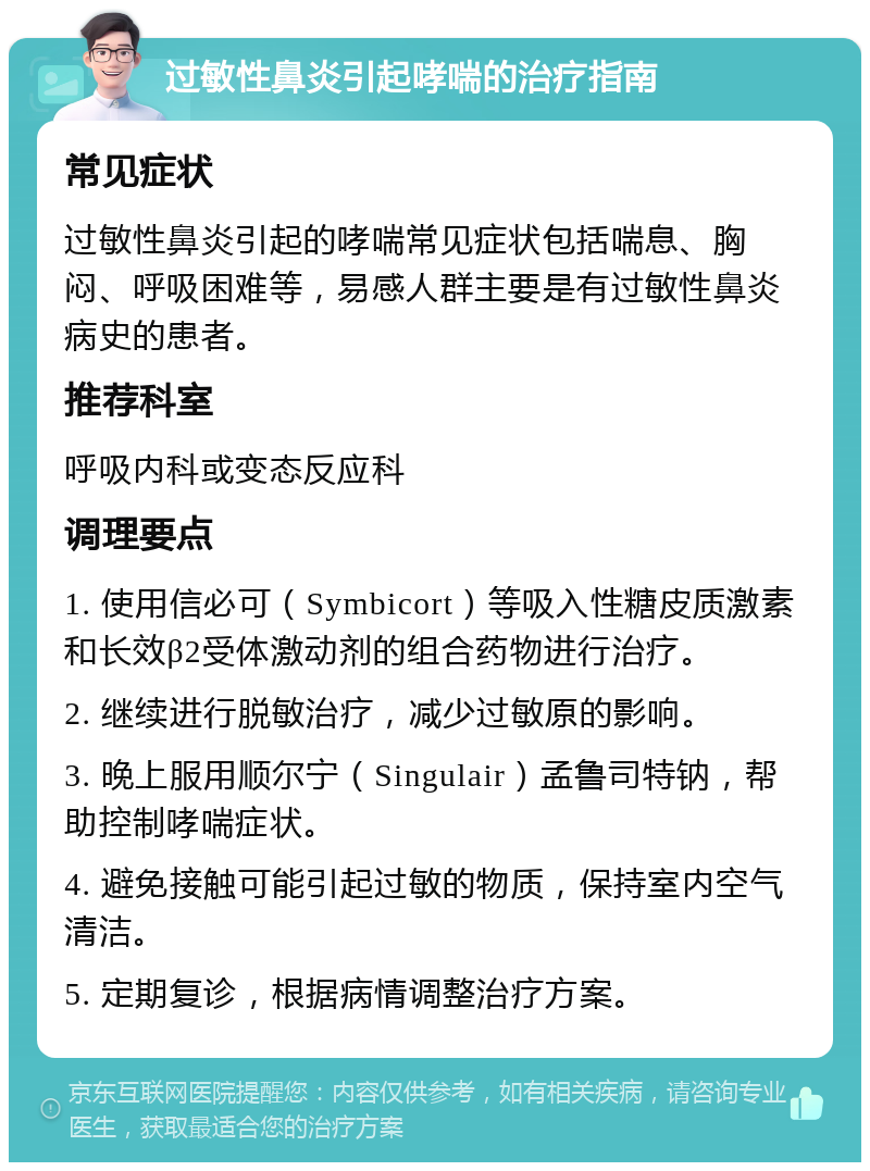 过敏性鼻炎引起哮喘的治疗指南 常见症状 过敏性鼻炎引起的哮喘常见症状包括喘息、胸闷、呼吸困难等，易感人群主要是有过敏性鼻炎病史的患者。 推荐科室 呼吸内科或变态反应科 调理要点 1. 使用信必可（Symbicort）等吸入性糖皮质激素和长效β2受体激动剂的组合药物进行治疗。 2. 继续进行脱敏治疗，减少过敏原的影响。 3. 晚上服用顺尔宁（Singulair）孟鲁司特钠，帮助控制哮喘症状。 4. 避免接触可能引起过敏的物质，保持室内空气清洁。 5. 定期复诊，根据病情调整治疗方案。