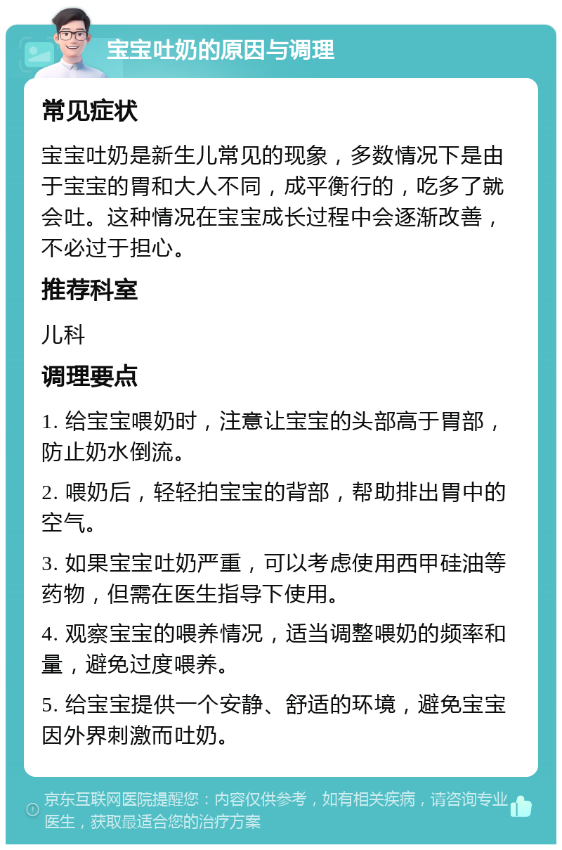 宝宝吐奶的原因与调理 常见症状 宝宝吐奶是新生儿常见的现象，多数情况下是由于宝宝的胃和大人不同，成平衡行的，吃多了就会吐。这种情况在宝宝成长过程中会逐渐改善，不必过于担心。 推荐科室 儿科 调理要点 1. 给宝宝喂奶时，注意让宝宝的头部高于胃部，防止奶水倒流。 2. 喂奶后，轻轻拍宝宝的背部，帮助排出胃中的空气。 3. 如果宝宝吐奶严重，可以考虑使用西甲硅油等药物，但需在医生指导下使用。 4. 观察宝宝的喂养情况，适当调整喂奶的频率和量，避免过度喂养。 5. 给宝宝提供一个安静、舒适的环境，避免宝宝因外界刺激而吐奶。