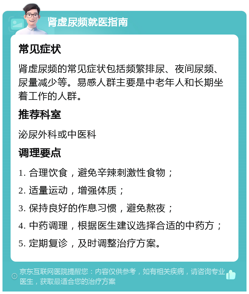 肾虚尿频就医指南 常见症状 肾虚尿频的常见症状包括频繁排尿、夜间尿频、尿量减少等。易感人群主要是中老年人和长期坐着工作的人群。 推荐科室 泌尿外科或中医科 调理要点 1. 合理饮食，避免辛辣刺激性食物； 2. 适量运动，增强体质； 3. 保持良好的作息习惯，避免熬夜； 4. 中药调理，根据医生建议选择合适的中药方； 5. 定期复诊，及时调整治疗方案。