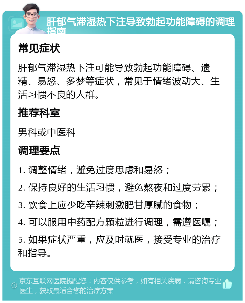 肝郁气滞湿热下注导致勃起功能障碍的调理指南 常见症状 肝郁气滞湿热下注可能导致勃起功能障碍、遗精、易怒、多梦等症状，常见于情绪波动大、生活习惯不良的人群。 推荐科室 男科或中医科 调理要点 1. 调整情绪，避免过度思虑和易怒； 2. 保持良好的生活习惯，避免熬夜和过度劳累； 3. 饮食上应少吃辛辣刺激肥甘厚腻的食物； 4. 可以服用中药配方颗粒进行调理，需遵医嘱； 5. 如果症状严重，应及时就医，接受专业的治疗和指导。