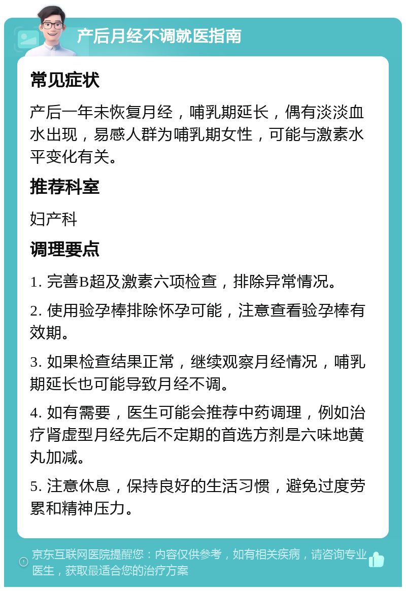 产后月经不调就医指南 常见症状 产后一年未恢复月经，哺乳期延长，偶有淡淡血水出现，易感人群为哺乳期女性，可能与激素水平变化有关。 推荐科室 妇产科 调理要点 1. 完善B超及激素六项检查，排除异常情况。 2. 使用验孕棒排除怀孕可能，注意查看验孕棒有效期。 3. 如果检查结果正常，继续观察月经情况，哺乳期延长也可能导致月经不调。 4. 如有需要，医生可能会推荐中药调理，例如治疗肾虚型月经先后不定期的首选方剂是六味地黄丸加减。 5. 注意休息，保持良好的生活习惯，避免过度劳累和精神压力。