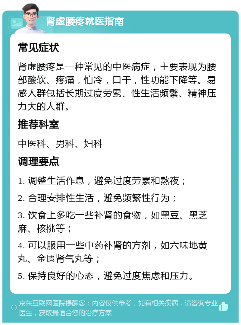 肾虚腰疼就医指南 常见症状 肾虚腰疼是一种常见的中医病症，主要表现为腰部酸软、疼痛，怕冷，口干，性功能下降等。易感人群包括长期过度劳累、性生活频繁、精神压力大的人群。 推荐科室 中医科、男科、妇科 调理要点 1. 调整生活作息，避免过度劳累和熬夜； 2. 合理安排性生活，避免频繁性行为； 3. 饮食上多吃一些补肾的食物，如黑豆、黑芝麻、核桃等； 4. 可以服用一些中药补肾的方剂，如六味地黄丸、金匮肾气丸等； 5. 保持良好的心态，避免过度焦虑和压力。