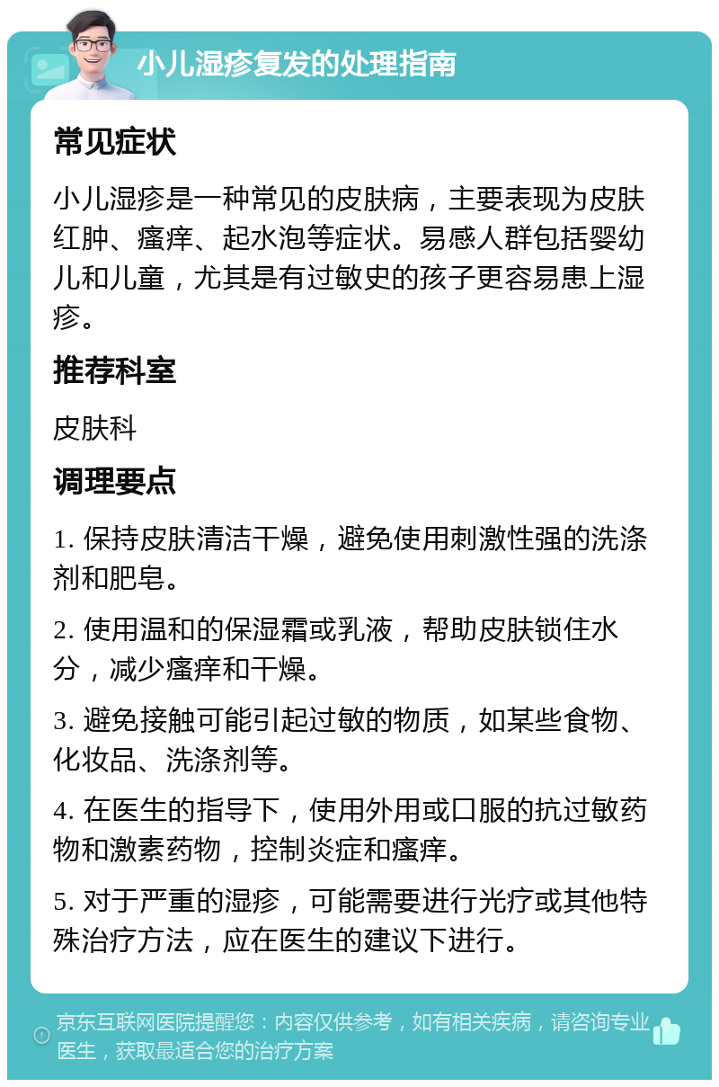 小儿湿疹复发的处理指南 常见症状 小儿湿疹是一种常见的皮肤病，主要表现为皮肤红肿、瘙痒、起水泡等症状。易感人群包括婴幼儿和儿童，尤其是有过敏史的孩子更容易患上湿疹。 推荐科室 皮肤科 调理要点 1. 保持皮肤清洁干燥，避免使用刺激性强的洗涤剂和肥皂。 2. 使用温和的保湿霜或乳液，帮助皮肤锁住水分，减少瘙痒和干燥。 3. 避免接触可能引起过敏的物质，如某些食物、化妆品、洗涤剂等。 4. 在医生的指导下，使用外用或口服的抗过敏药物和激素药物，控制炎症和瘙痒。 5. 对于严重的湿疹，可能需要进行光疗或其他特殊治疗方法，应在医生的建议下进行。