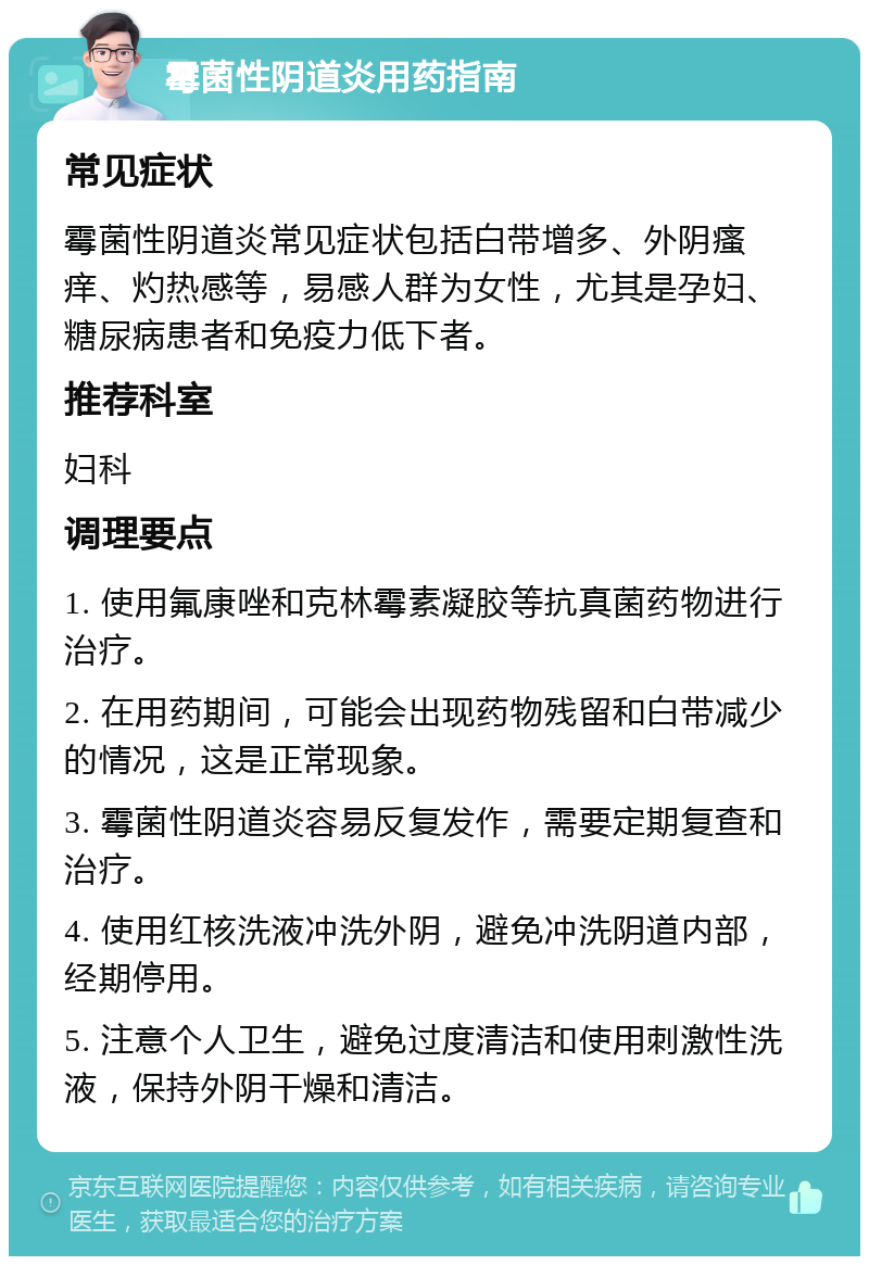 霉菌性阴道炎用药指南 常见症状 霉菌性阴道炎常见症状包括白带增多、外阴瘙痒、灼热感等，易感人群为女性，尤其是孕妇、糖尿病患者和免疫力低下者。 推荐科室 妇科 调理要点 1. 使用氟康唑和克林霉素凝胶等抗真菌药物进行治疗。 2. 在用药期间，可能会出现药物残留和白带减少的情况，这是正常现象。 3. 霉菌性阴道炎容易反复发作，需要定期复查和治疗。 4. 使用红核洗液冲洗外阴，避免冲洗阴道内部，经期停用。 5. 注意个人卫生，避免过度清洁和使用刺激性洗液，保持外阴干燥和清洁。