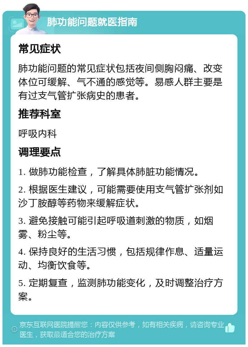 肺功能问题就医指南 常见症状 肺功能问题的常见症状包括夜间侧胸闷痛、改变体位可缓解、气不通的感觉等。易感人群主要是有过支气管扩张病史的患者。 推荐科室 呼吸内科 调理要点 1. 做肺功能检查，了解具体肺脏功能情况。 2. 根据医生建议，可能需要使用支气管扩张剂如沙丁胺醇等药物来缓解症状。 3. 避免接触可能引起呼吸道刺激的物质，如烟雾、粉尘等。 4. 保持良好的生活习惯，包括规律作息、适量运动、均衡饮食等。 5. 定期复查，监测肺功能变化，及时调整治疗方案。