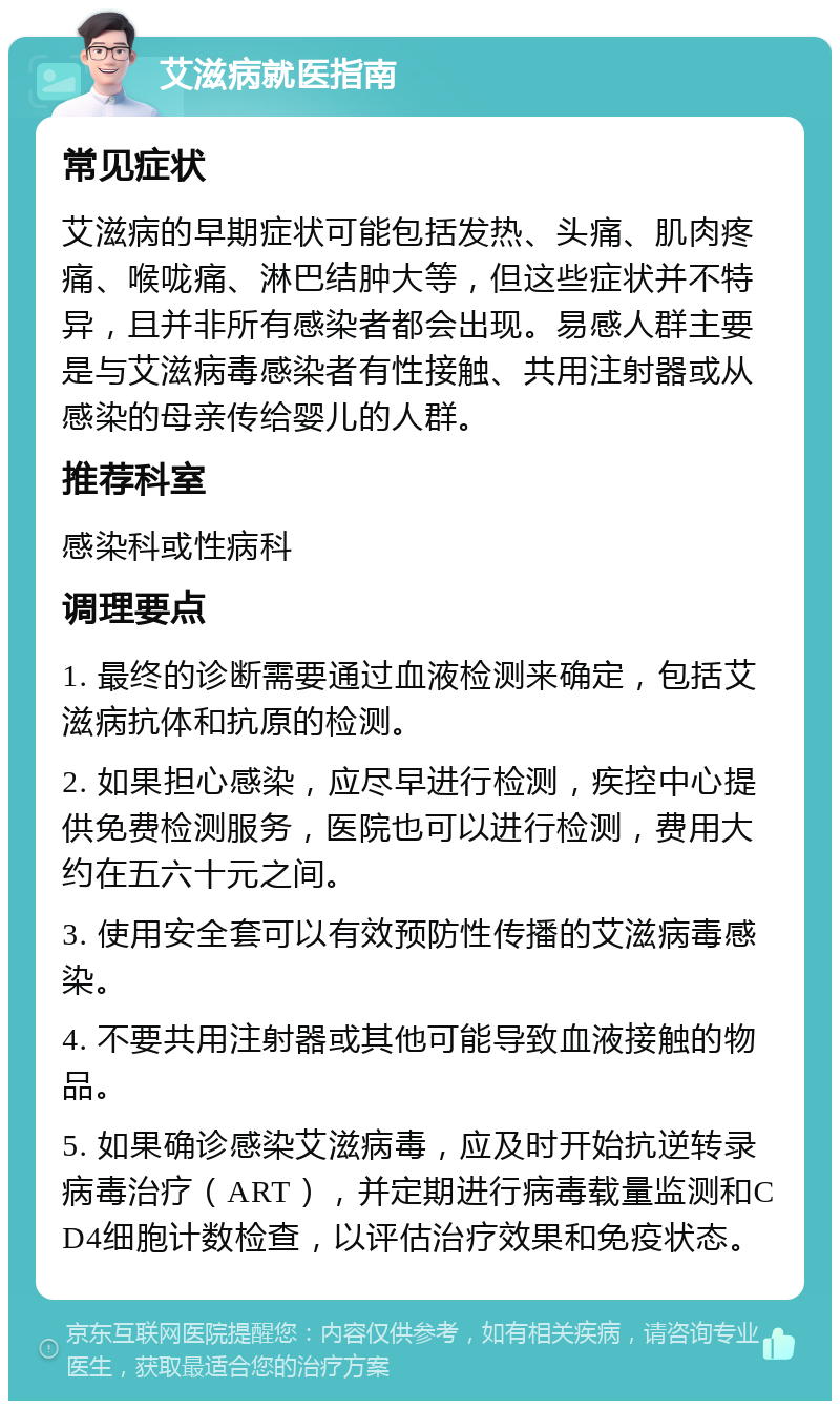 艾滋病就医指南 常见症状 艾滋病的早期症状可能包括发热、头痛、肌肉疼痛、喉咙痛、淋巴结肿大等，但这些症状并不特异，且并非所有感染者都会出现。易感人群主要是与艾滋病毒感染者有性接触、共用注射器或从感染的母亲传给婴儿的人群。 推荐科室 感染科或性病科 调理要点 1. 最终的诊断需要通过血液检测来确定，包括艾滋病抗体和抗原的检测。 2. 如果担心感染，应尽早进行检测，疾控中心提供免费检测服务，医院也可以进行检测，费用大约在五六十元之间。 3. 使用安全套可以有效预防性传播的艾滋病毒感染。 4. 不要共用注射器或其他可能导致血液接触的物品。 5. 如果确诊感染艾滋病毒，应及时开始抗逆转录病毒治疗（ART），并定期进行病毒载量监测和CD4细胞计数检查，以评估治疗效果和免疫状态。