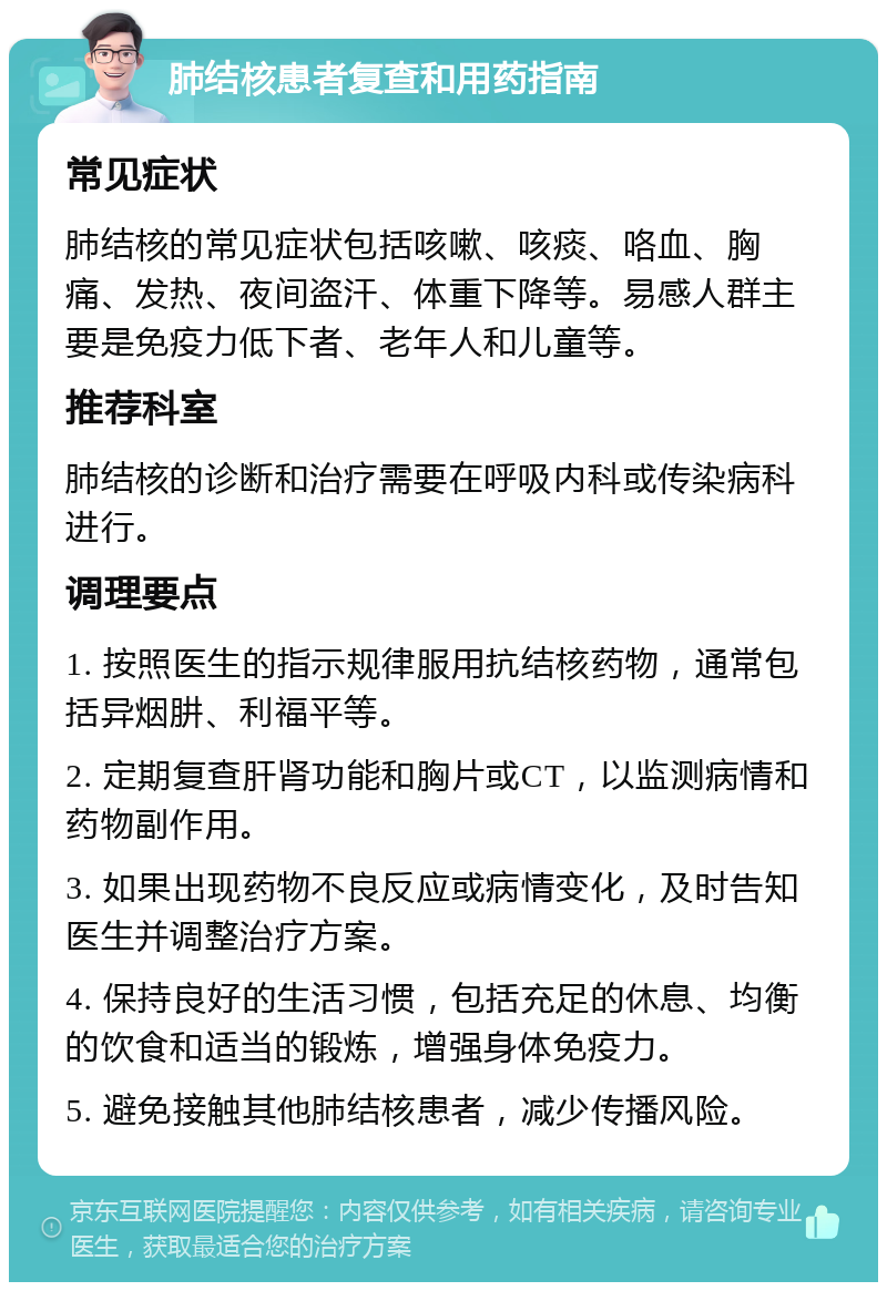 肺结核患者复查和用药指南 常见症状 肺结核的常见症状包括咳嗽、咳痰、咯血、胸痛、发热、夜间盗汗、体重下降等。易感人群主要是免疫力低下者、老年人和儿童等。 推荐科室 肺结核的诊断和治疗需要在呼吸内科或传染病科进行。 调理要点 1. 按照医生的指示规律服用抗结核药物，通常包括异烟肼、利福平等。 2. 定期复查肝肾功能和胸片或CT，以监测病情和药物副作用。 3. 如果出现药物不良反应或病情变化，及时告知医生并调整治疗方案。 4. 保持良好的生活习惯，包括充足的休息、均衡的饮食和适当的锻炼，增强身体免疫力。 5. 避免接触其他肺结核患者，减少传播风险。