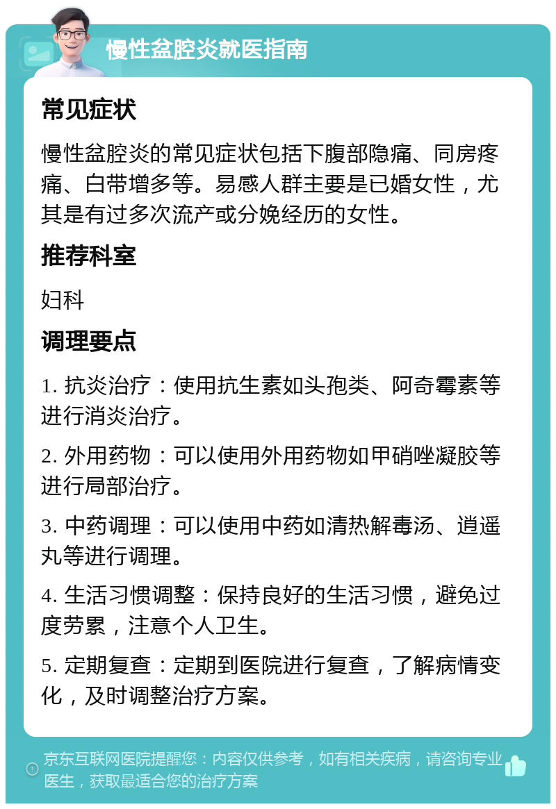 慢性盆腔炎就医指南 常见症状 慢性盆腔炎的常见症状包括下腹部隐痛、同房疼痛、白带增多等。易感人群主要是已婚女性，尤其是有过多次流产或分娩经历的女性。 推荐科室 妇科 调理要点 1. 抗炎治疗：使用抗生素如头孢类、阿奇霉素等进行消炎治疗。 2. 外用药物：可以使用外用药物如甲硝唑凝胶等进行局部治疗。 3. 中药调理：可以使用中药如清热解毒汤、逍遥丸等进行调理。 4. 生活习惯调整：保持良好的生活习惯，避免过度劳累，注意个人卫生。 5. 定期复查：定期到医院进行复查，了解病情变化，及时调整治疗方案。