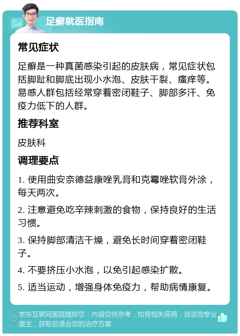 足癣就医指南 常见症状 足癣是一种真菌感染引起的皮肤病，常见症状包括脚趾和脚底出现小水泡、皮肤干裂、瘙痒等。易感人群包括经常穿着密闭鞋子、脚部多汗、免疫力低下的人群。 推荐科室 皮肤科 调理要点 1. 使用曲安奈德益康唑乳膏和克霉唑软膏外涂，每天两次。 2. 注意避免吃辛辣刺激的食物，保持良好的生活习惯。 3. 保持脚部清洁干燥，避免长时间穿着密闭鞋子。 4. 不要挤压小水泡，以免引起感染扩散。 5. 适当运动，增强身体免疫力，帮助病情康复。