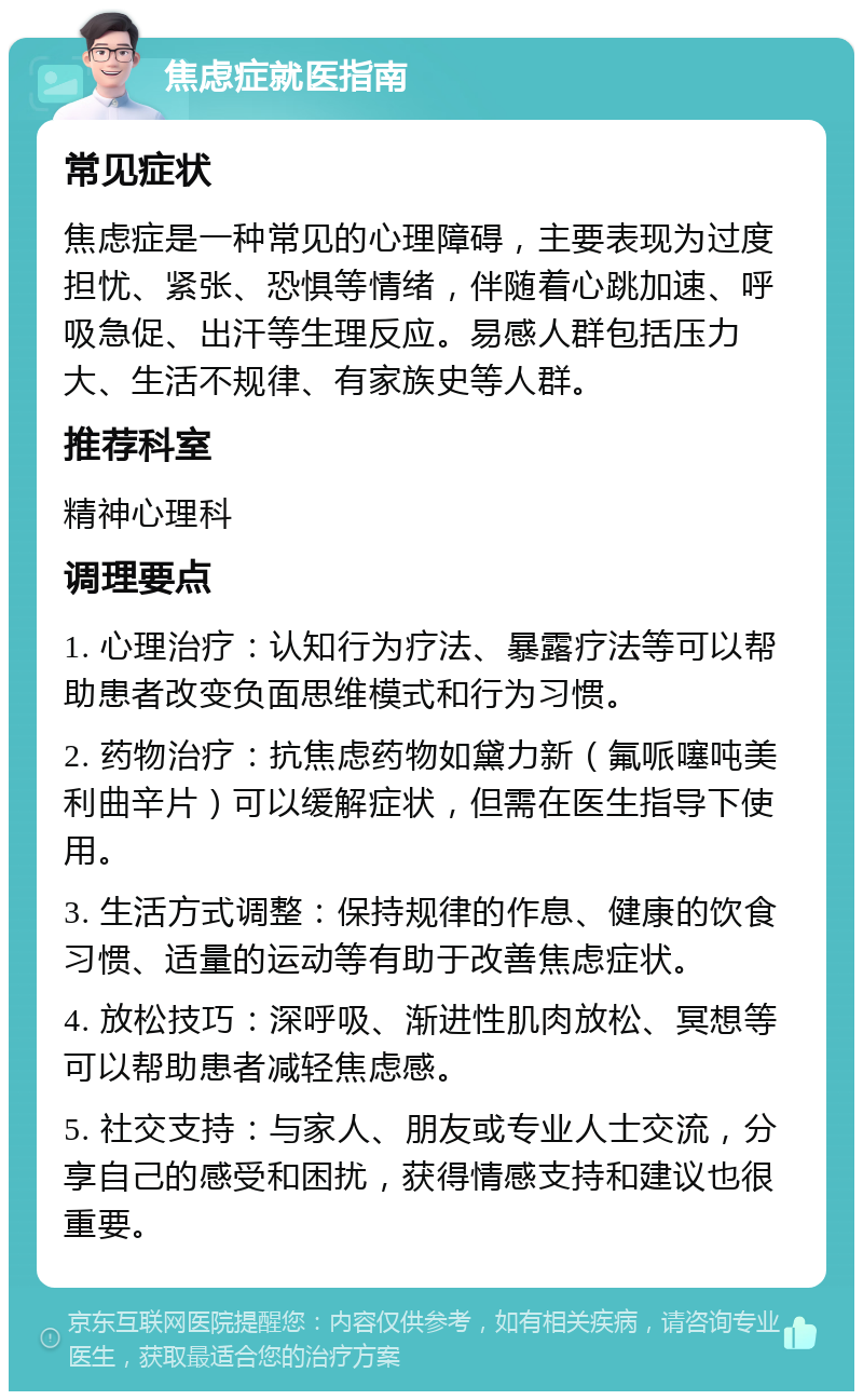 焦虑症就医指南 常见症状 焦虑症是一种常见的心理障碍，主要表现为过度担忧、紧张、恐惧等情绪，伴随着心跳加速、呼吸急促、出汗等生理反应。易感人群包括压力大、生活不规律、有家族史等人群。 推荐科室 精神心理科 调理要点 1. 心理治疗：认知行为疗法、暴露疗法等可以帮助患者改变负面思维模式和行为习惯。 2. 药物治疗：抗焦虑药物如黛力新（氟哌噻吨美利曲辛片）可以缓解症状，但需在医生指导下使用。 3. 生活方式调整：保持规律的作息、健康的饮食习惯、适量的运动等有助于改善焦虑症状。 4. 放松技巧：深呼吸、渐进性肌肉放松、冥想等可以帮助患者减轻焦虑感。 5. 社交支持：与家人、朋友或专业人士交流，分享自己的感受和困扰，获得情感支持和建议也很重要。