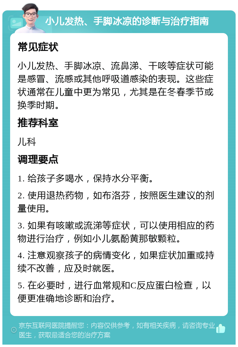 小儿发热、手脚冰凉的诊断与治疗指南 常见症状 小儿发热、手脚冰凉、流鼻涕、干咳等症状可能是感冒、流感或其他呼吸道感染的表现。这些症状通常在儿童中更为常见，尤其是在冬春季节或换季时期。 推荐科室 儿科 调理要点 1. 给孩子多喝水，保持水分平衡。 2. 使用退热药物，如布洛芬，按照医生建议的剂量使用。 3. 如果有咳嗽或流涕等症状，可以使用相应的药物进行治疗，例如小儿氨酚黄那敏颗粒。 4. 注意观察孩子的病情变化，如果症状加重或持续不改善，应及时就医。 5. 在必要时，进行血常规和C反应蛋白检查，以便更准确地诊断和治疗。