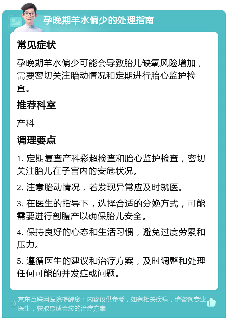 孕晚期羊水偏少的处理指南 常见症状 孕晚期羊水偏少可能会导致胎儿缺氧风险增加，需要密切关注胎动情况和定期进行胎心监护检查。 推荐科室 产科 调理要点 1. 定期复查产科彩超检查和胎心监护检查，密切关注胎儿在子宫内的安危状况。 2. 注意胎动情况，若发现异常应及时就医。 3. 在医生的指导下，选择合适的分娩方式，可能需要进行剖腹产以确保胎儿安全。 4. 保持良好的心态和生活习惯，避免过度劳累和压力。 5. 遵循医生的建议和治疗方案，及时调整和处理任何可能的并发症或问题。