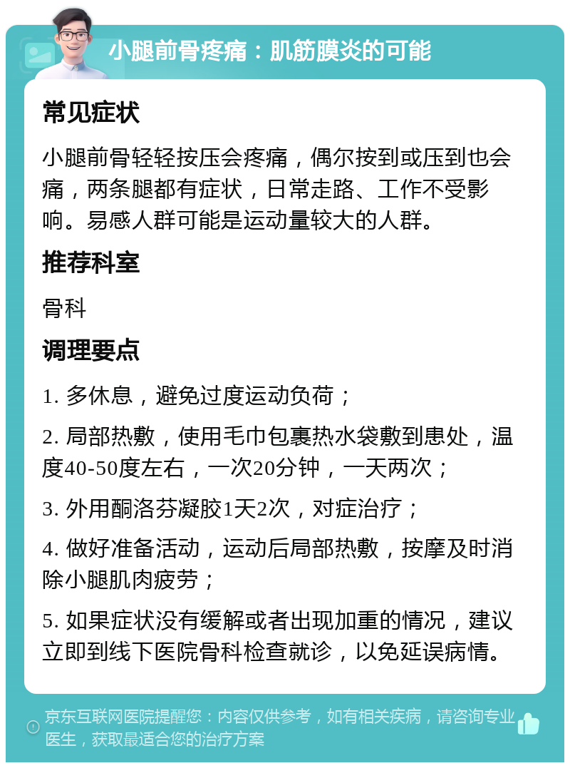 小腿前骨疼痛：肌筋膜炎的可能 常见症状 小腿前骨轻轻按压会疼痛，偶尔按到或压到也会痛，两条腿都有症状，日常走路、工作不受影响。易感人群可能是运动量较大的人群。 推荐科室 骨科 调理要点 1. 多休息，避免过度运动负荷； 2. 局部热敷，使用毛巾包裹热水袋敷到患处，温度40-50度左右，一次20分钟，一天两次； 3. 外用酮洛芬凝胶1天2次，对症治疗； 4. 做好准备活动，运动后局部热敷，按摩及时消除小腿肌肉疲劳； 5. 如果症状没有缓解或者出现加重的情况，建议立即到线下医院骨科检查就诊，以免延误病情。