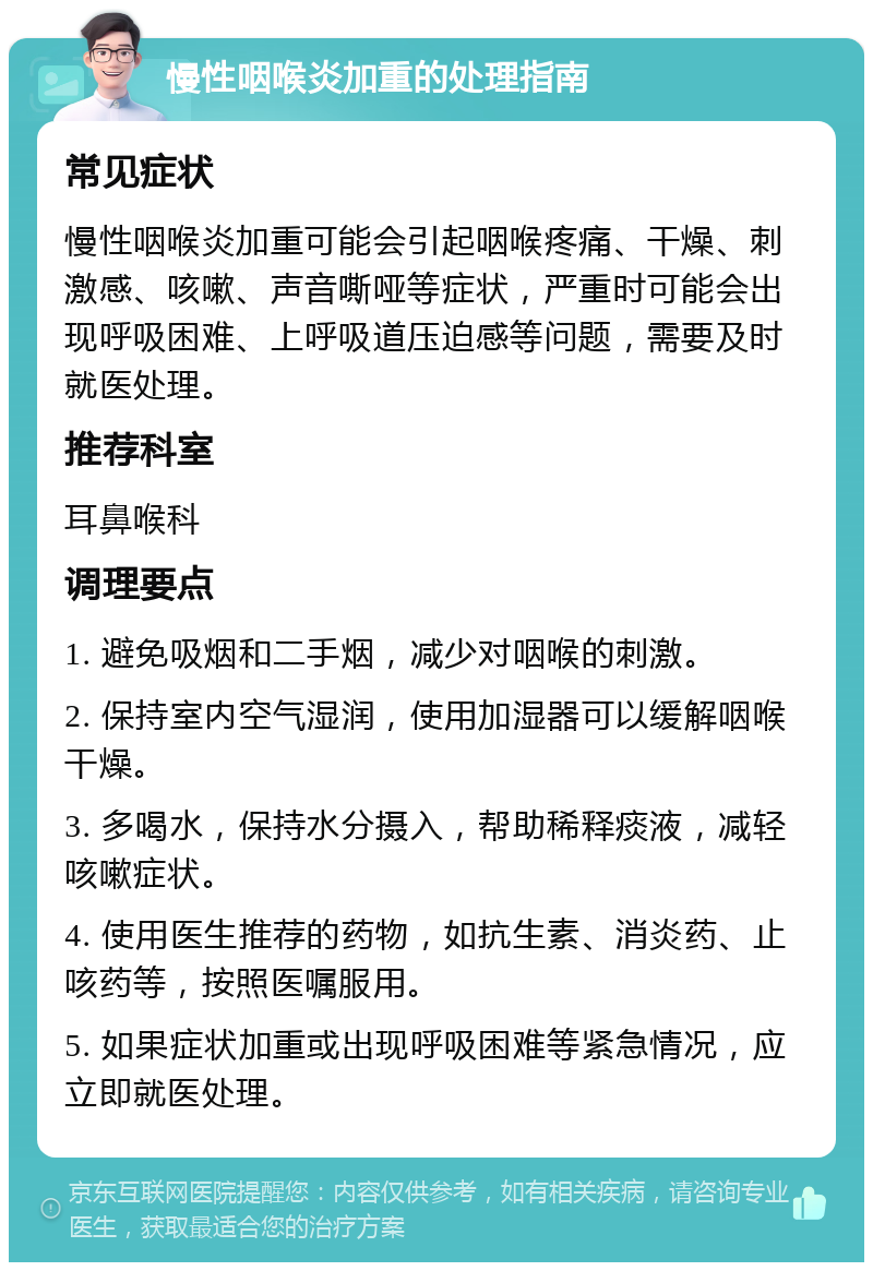 慢性咽喉炎加重的处理指南 常见症状 慢性咽喉炎加重可能会引起咽喉疼痛、干燥、刺激感、咳嗽、声音嘶哑等症状，严重时可能会出现呼吸困难、上呼吸道压迫感等问题，需要及时就医处理。 推荐科室 耳鼻喉科 调理要点 1. 避免吸烟和二手烟，减少对咽喉的刺激。 2. 保持室内空气湿润，使用加湿器可以缓解咽喉干燥。 3. 多喝水，保持水分摄入，帮助稀释痰液，减轻咳嗽症状。 4. 使用医生推荐的药物，如抗生素、消炎药、止咳药等，按照医嘱服用。 5. 如果症状加重或出现呼吸困难等紧急情况，应立即就医处理。