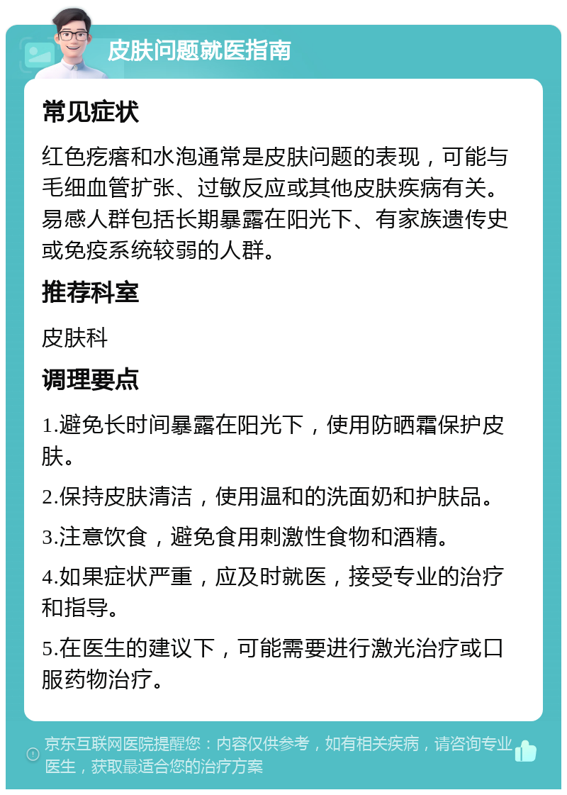 皮肤问题就医指南 常见症状 红色疙瘩和水泡通常是皮肤问题的表现，可能与毛细血管扩张、过敏反应或其他皮肤疾病有关。易感人群包括长期暴露在阳光下、有家族遗传史或免疫系统较弱的人群。 推荐科室 皮肤科 调理要点 1.避免长时间暴露在阳光下，使用防晒霜保护皮肤。 2.保持皮肤清洁，使用温和的洗面奶和护肤品。 3.注意饮食，避免食用刺激性食物和酒精。 4.如果症状严重，应及时就医，接受专业的治疗和指导。 5.在医生的建议下，可能需要进行激光治疗或口服药物治疗。