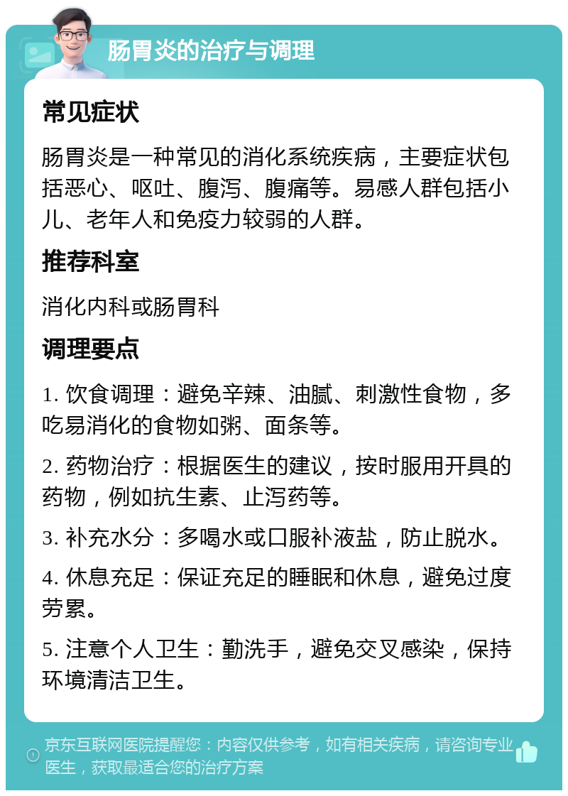 肠胃炎的治疗与调理 常见症状 肠胃炎是一种常见的消化系统疾病，主要症状包括恶心、呕吐、腹泻、腹痛等。易感人群包括小儿、老年人和免疫力较弱的人群。 推荐科室 消化内科或肠胃科 调理要点 1. 饮食调理：避免辛辣、油腻、刺激性食物，多吃易消化的食物如粥、面条等。 2. 药物治疗：根据医生的建议，按时服用开具的药物，例如抗生素、止泻药等。 3. 补充水分：多喝水或口服补液盐，防止脱水。 4. 休息充足：保证充足的睡眠和休息，避免过度劳累。 5. 注意个人卫生：勤洗手，避免交叉感染，保持环境清洁卫生。