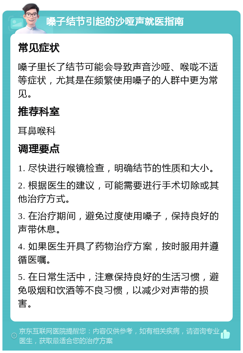 嗓子结节引起的沙哑声就医指南 常见症状 嗓子里长了结节可能会导致声音沙哑、喉咙不适等症状，尤其是在频繁使用嗓子的人群中更为常见。 推荐科室 耳鼻喉科 调理要点 1. 尽快进行喉镜检查，明确结节的性质和大小。 2. 根据医生的建议，可能需要进行手术切除或其他治疗方式。 3. 在治疗期间，避免过度使用嗓子，保持良好的声带休息。 4. 如果医生开具了药物治疗方案，按时服用并遵循医嘱。 5. 在日常生活中，注意保持良好的生活习惯，避免吸烟和饮酒等不良习惯，以减少对声带的损害。