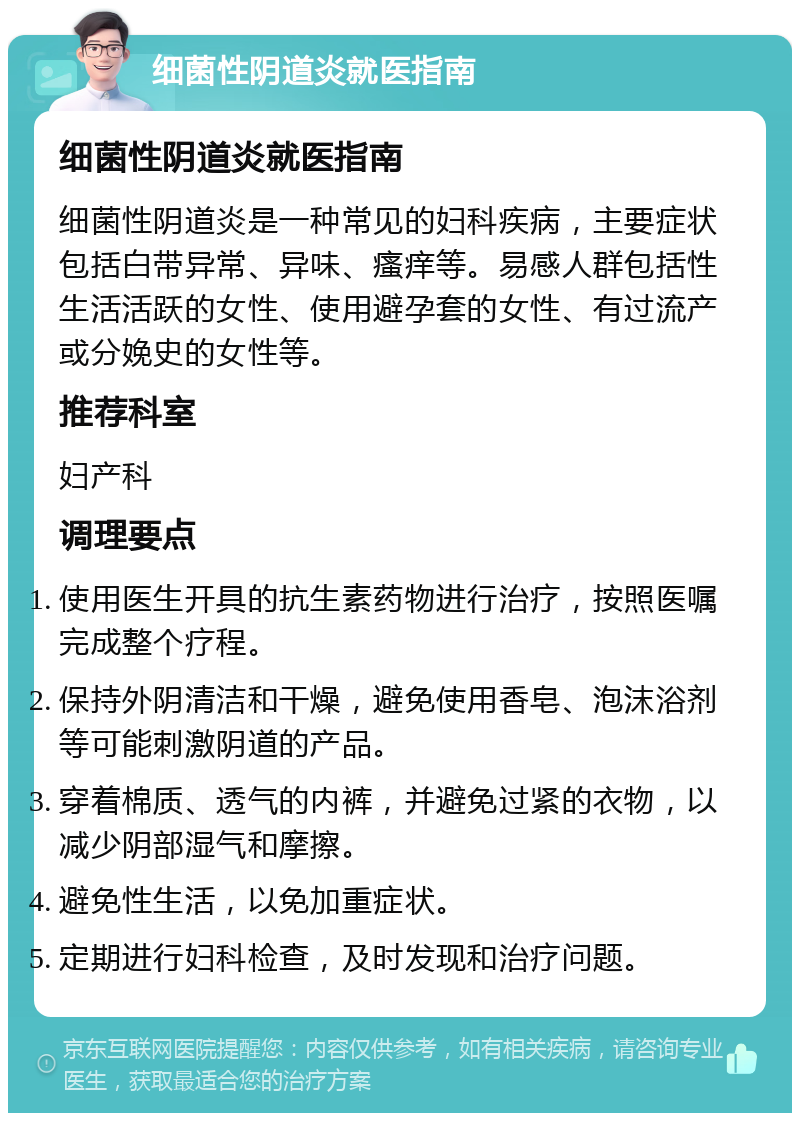 细菌性阴道炎就医指南 细菌性阴道炎就医指南 细菌性阴道炎是一种常见的妇科疾病，主要症状包括白带异常、异味、瘙痒等。易感人群包括性生活活跃的女性、使用避孕套的女性、有过流产或分娩史的女性等。 推荐科室 妇产科 调理要点 使用医生开具的抗生素药物进行治疗，按照医嘱完成整个疗程。 保持外阴清洁和干燥，避免使用香皂、泡沫浴剂等可能刺激阴道的产品。 穿着棉质、透气的内裤，并避免过紧的衣物，以减少阴部湿气和摩擦。 避免性生活，以免加重症状。 定期进行妇科检查，及时发现和治疗问题。