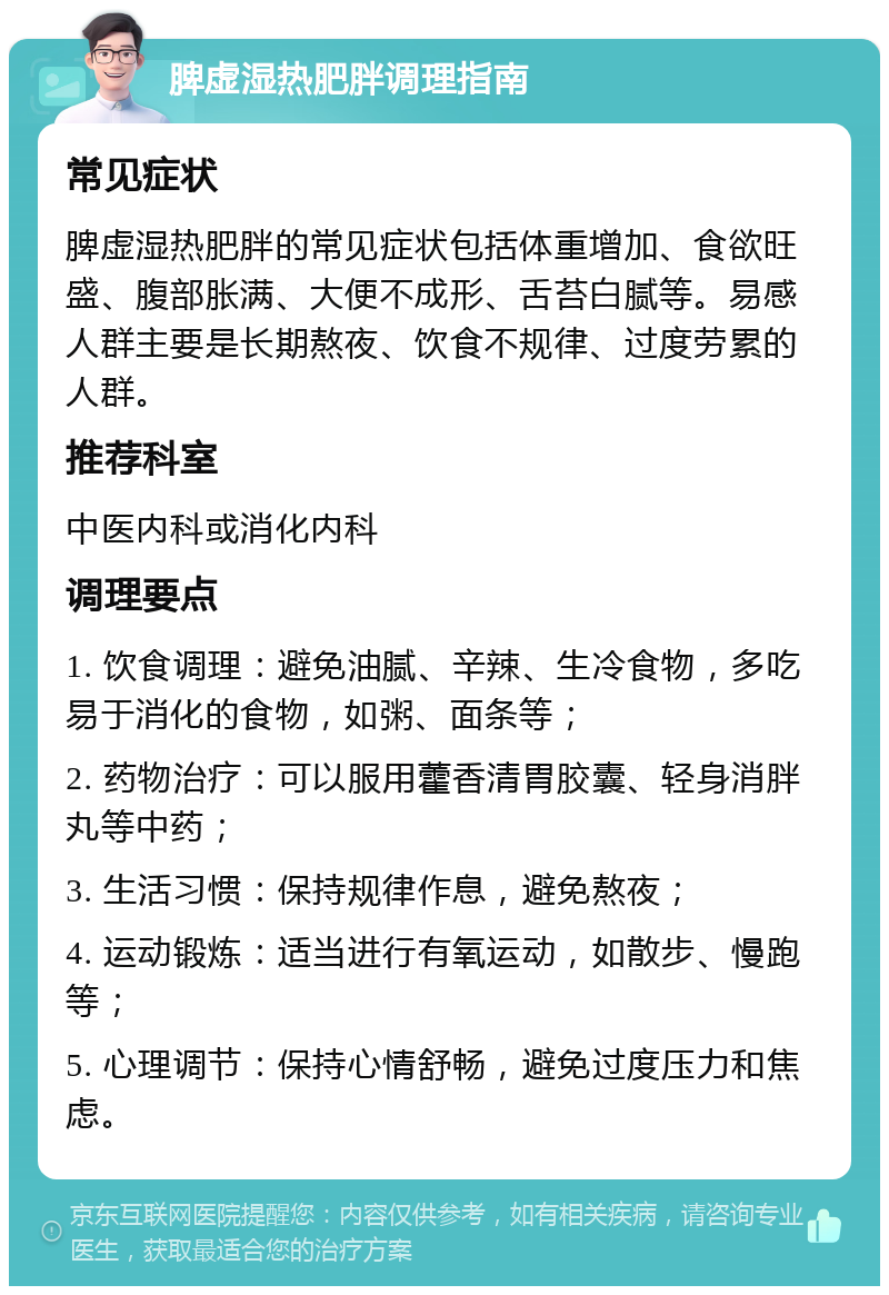 脾虚湿热肥胖调理指南 常见症状 脾虚湿热肥胖的常见症状包括体重增加、食欲旺盛、腹部胀满、大便不成形、舌苔白腻等。易感人群主要是长期熬夜、饮食不规律、过度劳累的人群。 推荐科室 中医内科或消化内科 调理要点 1. 饮食调理：避免油腻、辛辣、生冷食物，多吃易于消化的食物，如粥、面条等； 2. 药物治疗：可以服用藿香清胃胶囊、轻身消胖丸等中药； 3. 生活习惯：保持规律作息，避免熬夜； 4. 运动锻炼：适当进行有氧运动，如散步、慢跑等； 5. 心理调节：保持心情舒畅，避免过度压力和焦虑。