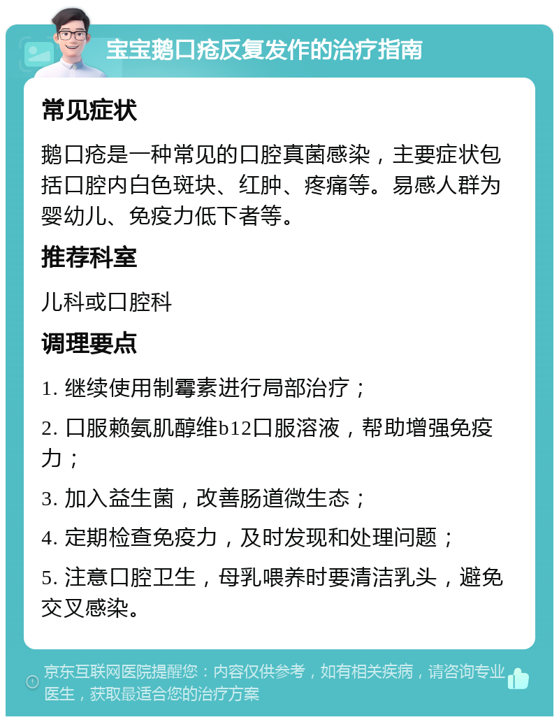 宝宝鹅口疮反复发作的治疗指南 常见症状 鹅口疮是一种常见的口腔真菌感染，主要症状包括口腔内白色斑块、红肿、疼痛等。易感人群为婴幼儿、免疫力低下者等。 推荐科室 儿科或口腔科 调理要点 1. 继续使用制霉素进行局部治疗； 2. 口服赖氨肌醇维b12口服溶液，帮助增强免疫力； 3. 加入益生菌，改善肠道微生态； 4. 定期检查免疫力，及时发现和处理问题； 5. 注意口腔卫生，母乳喂养时要清洁乳头，避免交叉感染。