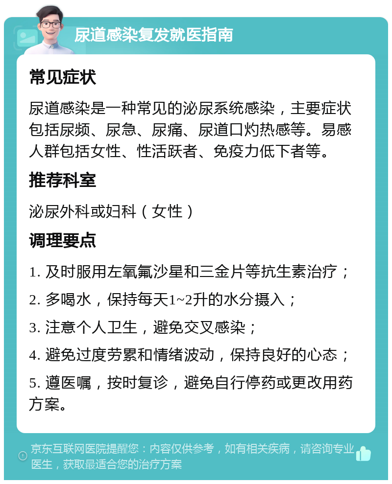 尿道感染复发就医指南 常见症状 尿道感染是一种常见的泌尿系统感染，主要症状包括尿频、尿急、尿痛、尿道口灼热感等。易感人群包括女性、性活跃者、免疫力低下者等。 推荐科室 泌尿外科或妇科（女性） 调理要点 1. 及时服用左氧氟沙星和三金片等抗生素治疗； 2. 多喝水，保持每天1~2升的水分摄入； 3. 注意个人卫生，避免交叉感染； 4. 避免过度劳累和情绪波动，保持良好的心态； 5. 遵医嘱，按时复诊，避免自行停药或更改用药方案。