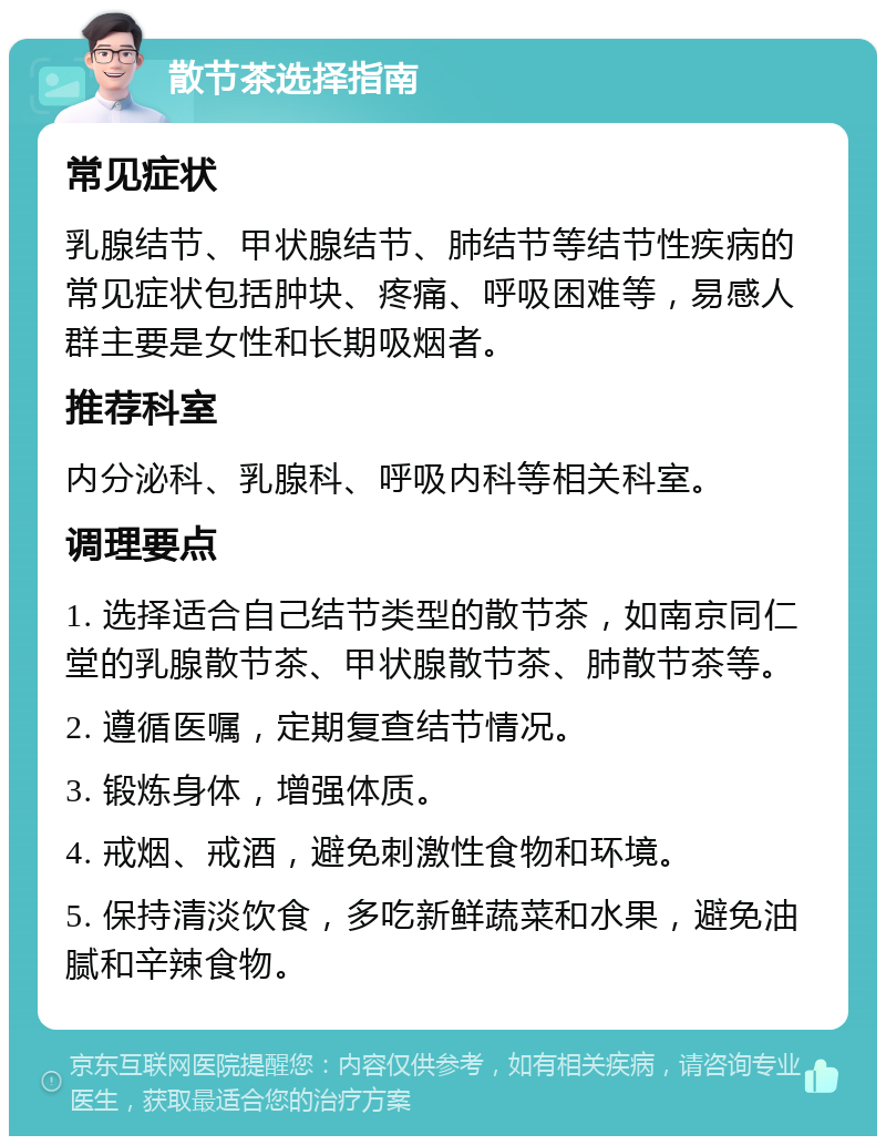 散节茶选择指南 常见症状 乳腺结节、甲状腺结节、肺结节等结节性疾病的常见症状包括肿块、疼痛、呼吸困难等，易感人群主要是女性和长期吸烟者。 推荐科室 内分泌科、乳腺科、呼吸内科等相关科室。 调理要点 1. 选择适合自己结节类型的散节茶，如南京同仁堂的乳腺散节茶、甲状腺散节茶、肺散节茶等。 2. 遵循医嘱，定期复查结节情况。 3. 锻炼身体，增强体质。 4. 戒烟、戒酒，避免刺激性食物和环境。 5. 保持清淡饮食，多吃新鲜蔬菜和水果，避免油腻和辛辣食物。