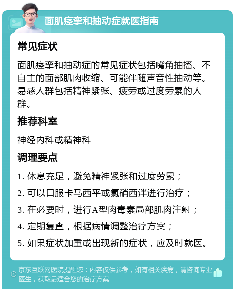 面肌痉挛和抽动症就医指南 常见症状 面肌痉挛和抽动症的常见症状包括嘴角抽搐、不自主的面部肌肉收缩、可能伴随声音性抽动等。易感人群包括精神紧张、疲劳或过度劳累的人群。 推荐科室 神经内科或精神科 调理要点 1. 休息充足，避免精神紧张和过度劳累； 2. 可以口服卡马西平或氯硝西泮进行治疗； 3. 在必要时，进行A型肉毒素局部肌肉注射； 4. 定期复查，根据病情调整治疗方案； 5. 如果症状加重或出现新的症状，应及时就医。