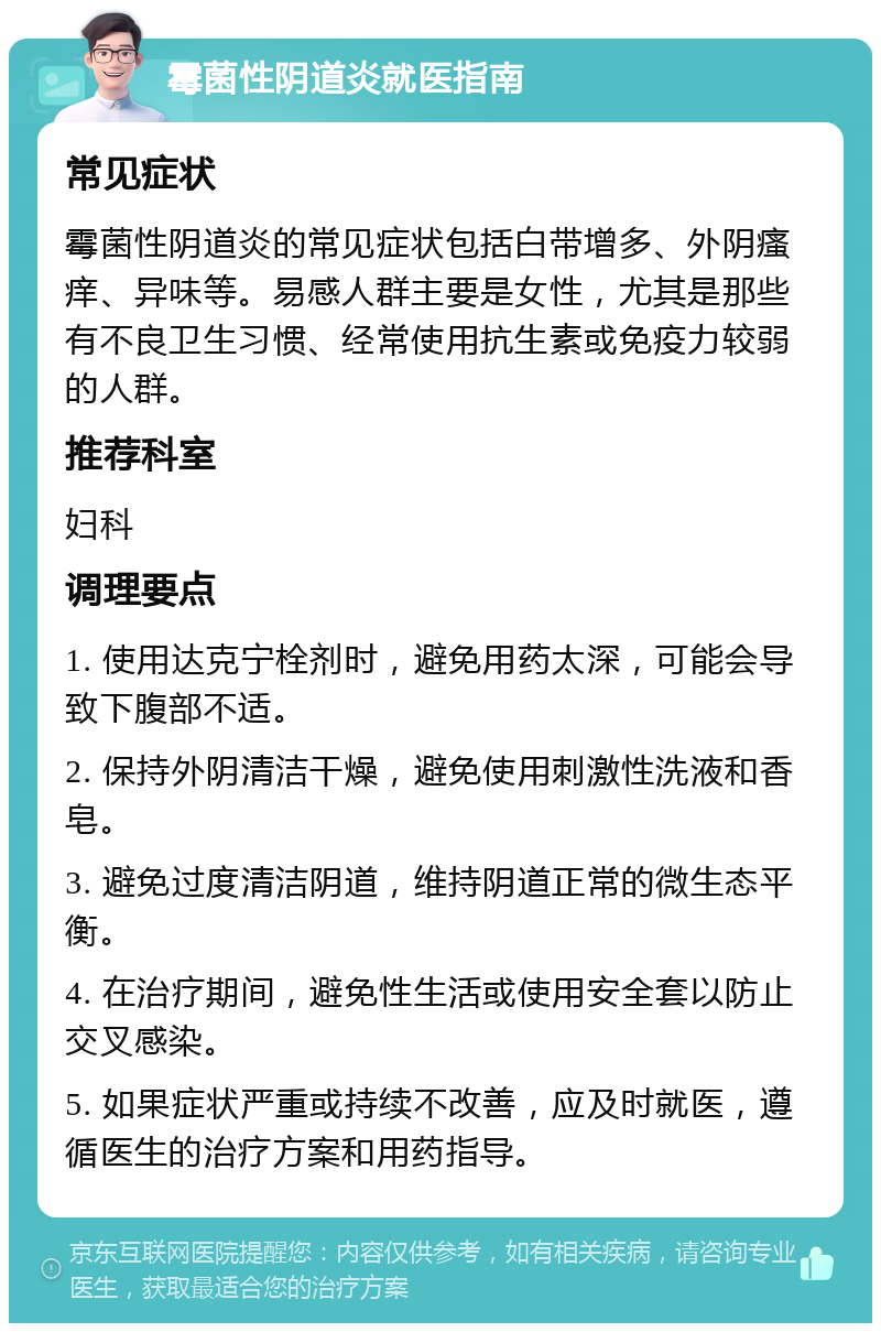 霉菌性阴道炎就医指南 常见症状 霉菌性阴道炎的常见症状包括白带增多、外阴瘙痒、异味等。易感人群主要是女性，尤其是那些有不良卫生习惯、经常使用抗生素或免疫力较弱的人群。 推荐科室 妇科 调理要点 1. 使用达克宁栓剂时，避免用药太深，可能会导致下腹部不适。 2. 保持外阴清洁干燥，避免使用刺激性洗液和香皂。 3. 避免过度清洁阴道，维持阴道正常的微生态平衡。 4. 在治疗期间，避免性生活或使用安全套以防止交叉感染。 5. 如果症状严重或持续不改善，应及时就医，遵循医生的治疗方案和用药指导。