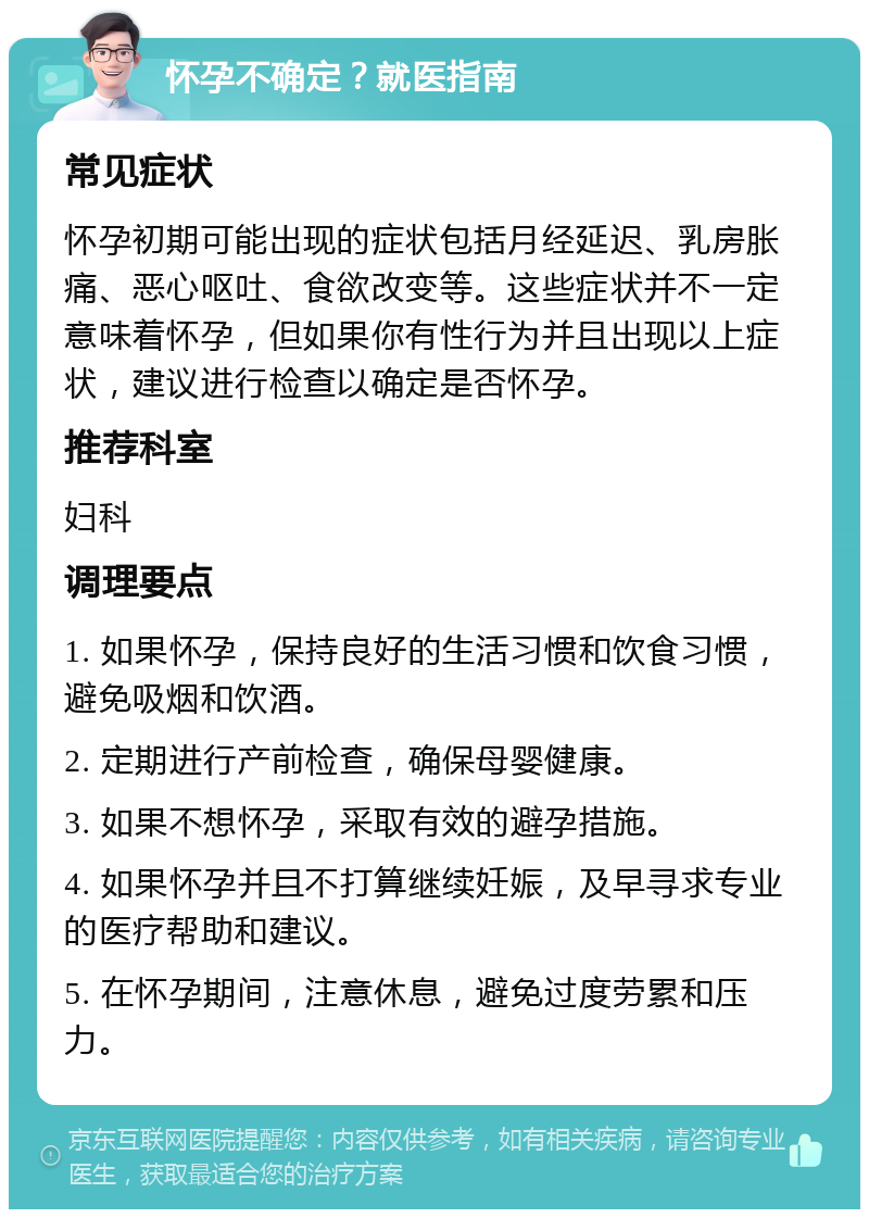 怀孕不确定？就医指南 常见症状 怀孕初期可能出现的症状包括月经延迟、乳房胀痛、恶心呕吐、食欲改变等。这些症状并不一定意味着怀孕，但如果你有性行为并且出现以上症状，建议进行检查以确定是否怀孕。 推荐科室 妇科 调理要点 1. 如果怀孕，保持良好的生活习惯和饮食习惯，避免吸烟和饮酒。 2. 定期进行产前检查，确保母婴健康。 3. 如果不想怀孕，采取有效的避孕措施。 4. 如果怀孕并且不打算继续妊娠，及早寻求专业的医疗帮助和建议。 5. 在怀孕期间，注意休息，避免过度劳累和压力。