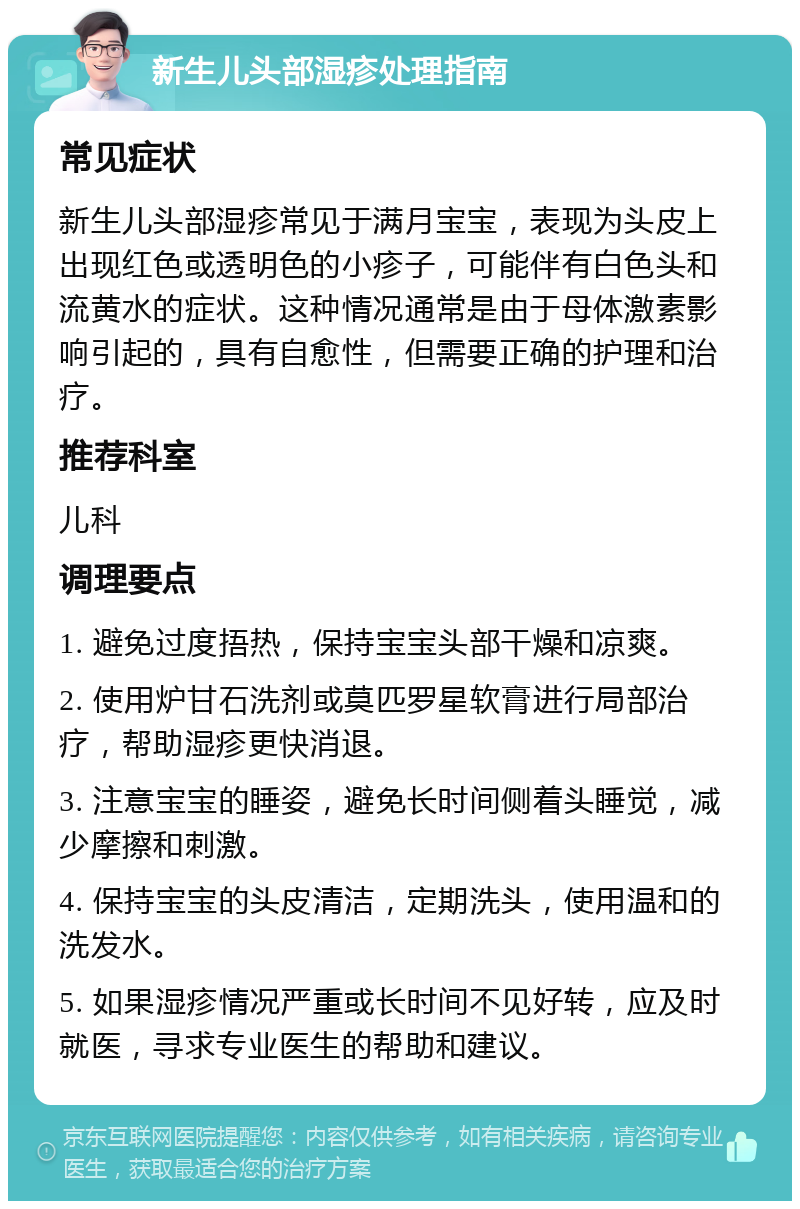 新生儿头部湿疹处理指南 常见症状 新生儿头部湿疹常见于满月宝宝，表现为头皮上出现红色或透明色的小疹子，可能伴有白色头和流黄水的症状。这种情况通常是由于母体激素影响引起的，具有自愈性，但需要正确的护理和治疗。 推荐科室 儿科 调理要点 1. 避免过度捂热，保持宝宝头部干燥和凉爽。 2. 使用炉甘石洗剂或莫匹罗星软膏进行局部治疗，帮助湿疹更快消退。 3. 注意宝宝的睡姿，避免长时间侧着头睡觉，减少摩擦和刺激。 4. 保持宝宝的头皮清洁，定期洗头，使用温和的洗发水。 5. 如果湿疹情况严重或长时间不见好转，应及时就医，寻求专业医生的帮助和建议。