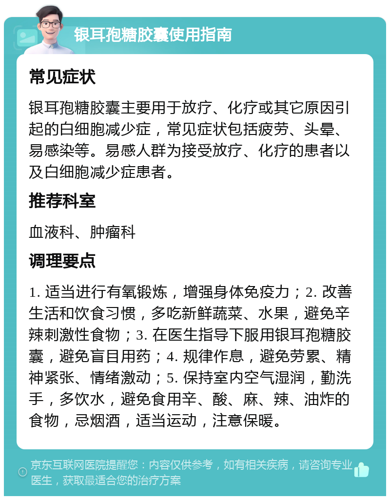 银耳孢糖胶囊使用指南 常见症状 银耳孢糖胶囊主要用于放疗、化疗或其它原因引起的白细胞减少症，常见症状包括疲劳、头晕、易感染等。易感人群为接受放疗、化疗的患者以及白细胞减少症患者。 推荐科室 血液科、肿瘤科 调理要点 1. 适当进行有氧锻炼，增强身体免疫力；2. 改善生活和饮食习惯，多吃新鲜蔬菜、水果，避免辛辣刺激性食物；3. 在医生指导下服用银耳孢糖胶囊，避免盲目用药；4. 规律作息，避免劳累、精神紧张、情绪激动；5. 保持室内空气湿润，勤洗手，多饮水，避免食用辛、酸、麻、辣、油炸的食物，忌烟酒，适当运动，注意保暖。