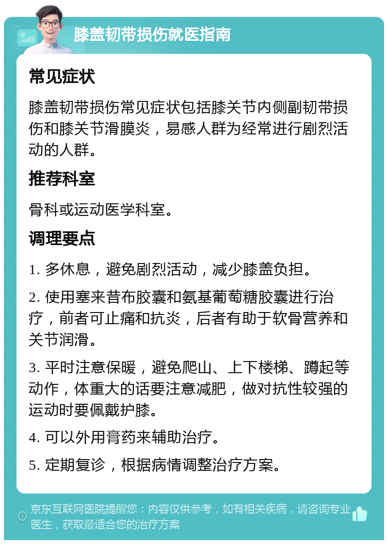 膝盖韧带损伤就医指南 常见症状 膝盖韧带损伤常见症状包括膝关节内侧副韧带损伤和膝关节滑膜炎，易感人群为经常进行剧烈活动的人群。 推荐科室 骨科或运动医学科室。 调理要点 1. 多休息，避免剧烈活动，减少膝盖负担。 2. 使用塞来昔布胶囊和氨基葡萄糖胶囊进行治疗，前者可止痛和抗炎，后者有助于软骨营养和关节润滑。 3. 平时注意保暖，避免爬山、上下楼梯、蹲起等动作，体重大的话要注意减肥，做对抗性较强的运动时要佩戴护膝。 4. 可以外用膏药来辅助治疗。 5. 定期复诊，根据病情调整治疗方案。