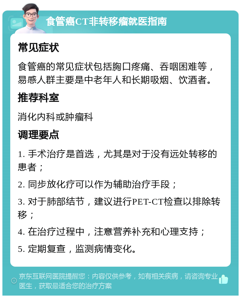 食管癌CT非转移瘤就医指南 常见症状 食管癌的常见症状包括胸口疼痛、吞咽困难等，易感人群主要是中老年人和长期吸烟、饮酒者。 推荐科室 消化内科或肿瘤科 调理要点 1. 手术治疗是首选，尤其是对于没有远处转移的患者； 2. 同步放化疗可以作为辅助治疗手段； 3. 对于肺部结节，建议进行PET-CT检查以排除转移； 4. 在治疗过程中，注意营养补充和心理支持； 5. 定期复查，监测病情变化。