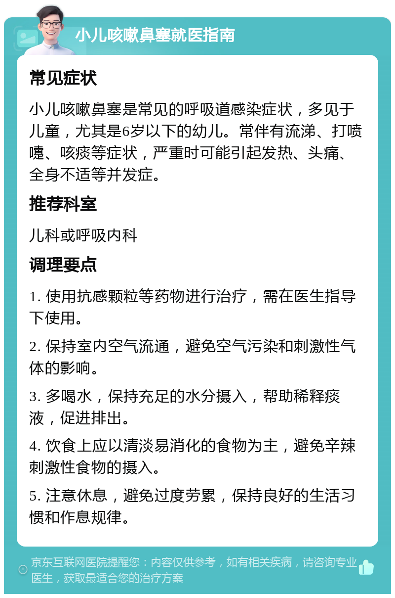 小儿咳嗽鼻塞就医指南 常见症状 小儿咳嗽鼻塞是常见的呼吸道感染症状，多见于儿童，尤其是6岁以下的幼儿。常伴有流涕、打喷嚏、咳痰等症状，严重时可能引起发热、头痛、全身不适等并发症。 推荐科室 儿科或呼吸内科 调理要点 1. 使用抗感颗粒等药物进行治疗，需在医生指导下使用。 2. 保持室内空气流通，避免空气污染和刺激性气体的影响。 3. 多喝水，保持充足的水分摄入，帮助稀释痰液，促进排出。 4. 饮食上应以清淡易消化的食物为主，避免辛辣刺激性食物的摄入。 5. 注意休息，避免过度劳累，保持良好的生活习惯和作息规律。