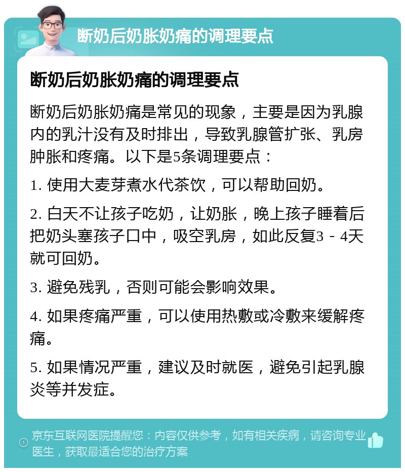 断奶后奶胀奶痛的调理要点 断奶后奶胀奶痛的调理要点 断奶后奶胀奶痛是常见的现象，主要是因为乳腺内的乳汁没有及时排出，导致乳腺管扩张、乳房肿胀和疼痛。以下是5条调理要点： 1. 使用大麦芽煮水代茶饮，可以帮助回奶。 2. 白天不让孩子吃奶，让奶胀，晚上孩子睡着后把奶头塞孩子口中，吸空乳房，如此反复3－4天就可回奶。 3. 避免残乳，否则可能会影响效果。 4. 如果疼痛严重，可以使用热敷或冷敷来缓解疼痛。 5. 如果情况严重，建议及时就医，避免引起乳腺炎等并发症。