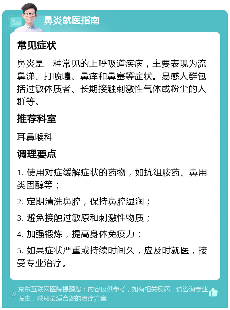 鼻炎就医指南 常见症状 鼻炎是一种常见的上呼吸道疾病，主要表现为流鼻涕、打喷嚏、鼻痒和鼻塞等症状。易感人群包括过敏体质者、长期接触刺激性气体或粉尘的人群等。 推荐科室 耳鼻喉科 调理要点 1. 使用对症缓解症状的药物，如抗组胺药、鼻用类固醇等； 2. 定期清洗鼻腔，保持鼻腔湿润； 3. 避免接触过敏原和刺激性物质； 4. 加强锻炼，提高身体免疫力； 5. 如果症状严重或持续时间久，应及时就医，接受专业治疗。