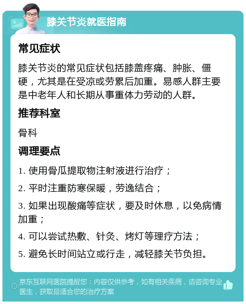 膝关节炎就医指南 常见症状 膝关节炎的常见症状包括膝盖疼痛、肿胀、僵硬，尤其是在受凉或劳累后加重。易感人群主要是中老年人和长期从事重体力劳动的人群。 推荐科室 骨科 调理要点 1. 使用骨瓜提取物注射液进行治疗； 2. 平时注重防寒保暖，劳逸结合； 3. 如果出现酸痛等症状，要及时休息，以免病情加重； 4. 可以尝试热敷、针灸、烤灯等理疗方法； 5. 避免长时间站立或行走，减轻膝关节负担。