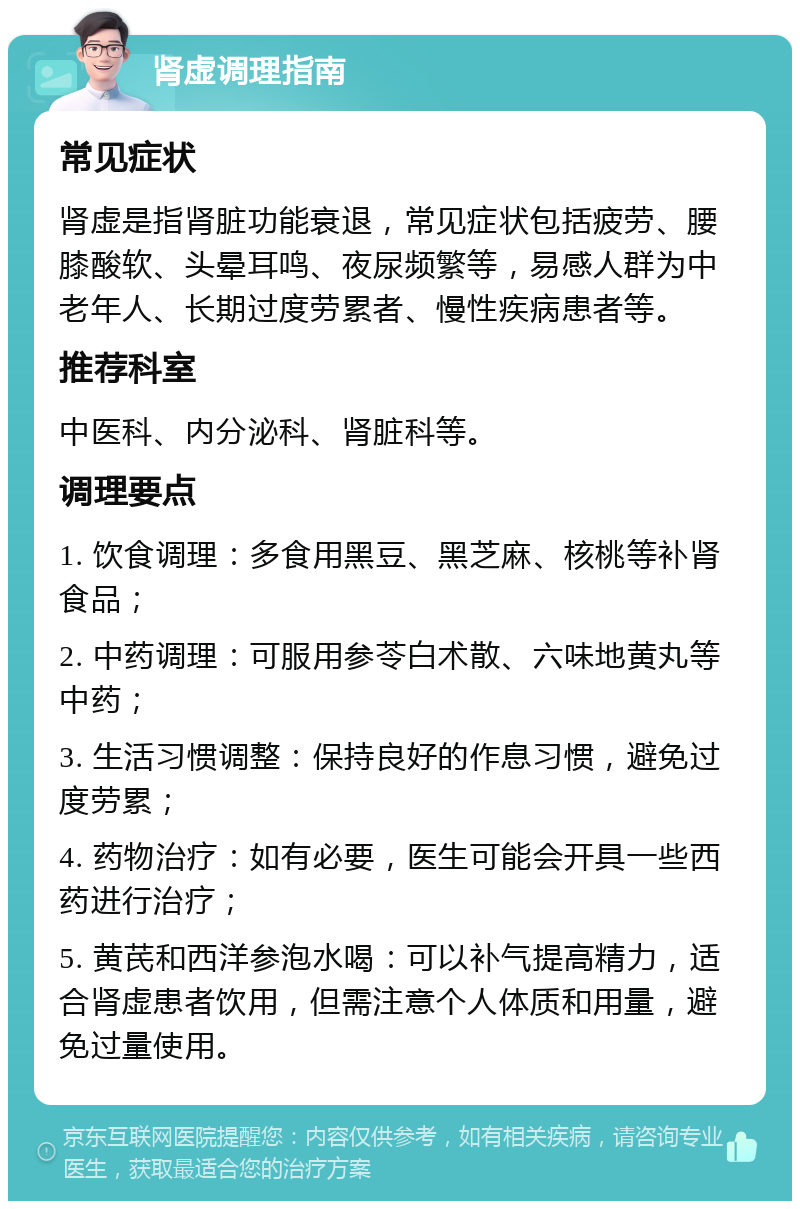 肾虚调理指南 常见症状 肾虚是指肾脏功能衰退，常见症状包括疲劳、腰膝酸软、头晕耳鸣、夜尿频繁等，易感人群为中老年人、长期过度劳累者、慢性疾病患者等。 推荐科室 中医科、内分泌科、肾脏科等。 调理要点 1. 饮食调理：多食用黑豆、黑芝麻、核桃等补肾食品； 2. 中药调理：可服用参苓白术散、六味地黄丸等中药； 3. 生活习惯调整：保持良好的作息习惯，避免过度劳累； 4. 药物治疗：如有必要，医生可能会开具一些西药进行治疗； 5. 黄芪和西洋参泡水喝：可以补气提高精力，适合肾虚患者饮用，但需注意个人体质和用量，避免过量使用。