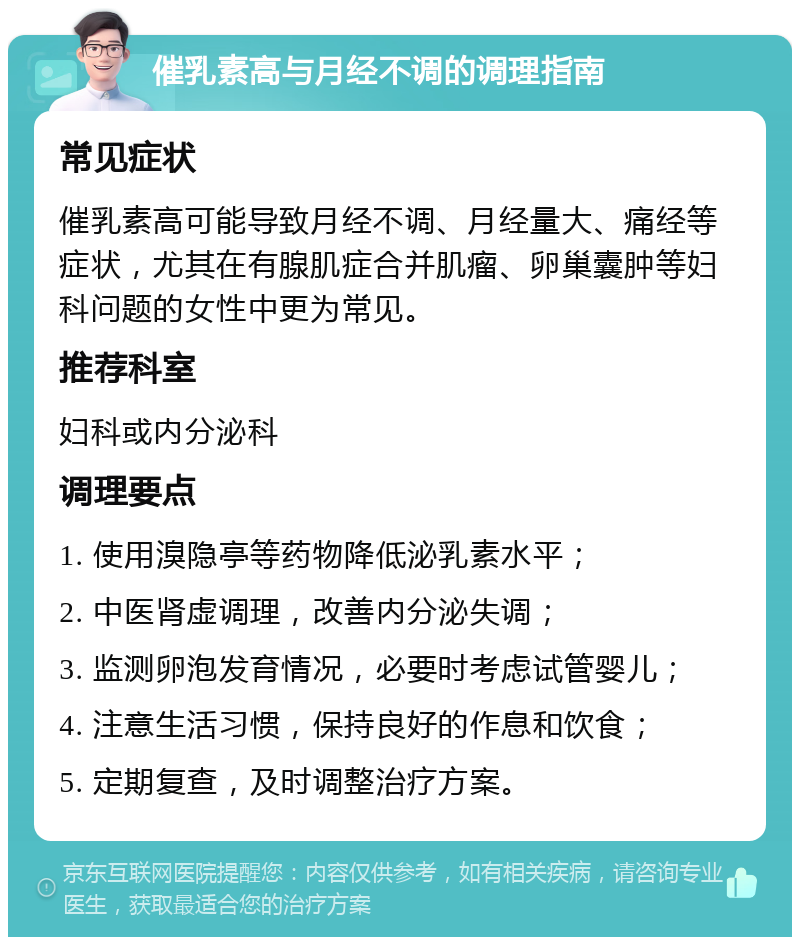 催乳素高与月经不调的调理指南 常见症状 催乳素高可能导致月经不调、月经量大、痛经等症状，尤其在有腺肌症合并肌瘤、卵巢囊肿等妇科问题的女性中更为常见。 推荐科室 妇科或内分泌科 调理要点 1. 使用溴隐亭等药物降低泌乳素水平； 2. 中医肾虚调理，改善内分泌失调； 3. 监测卵泡发育情况，必要时考虑试管婴儿； 4. 注意生活习惯，保持良好的作息和饮食； 5. 定期复查，及时调整治疗方案。