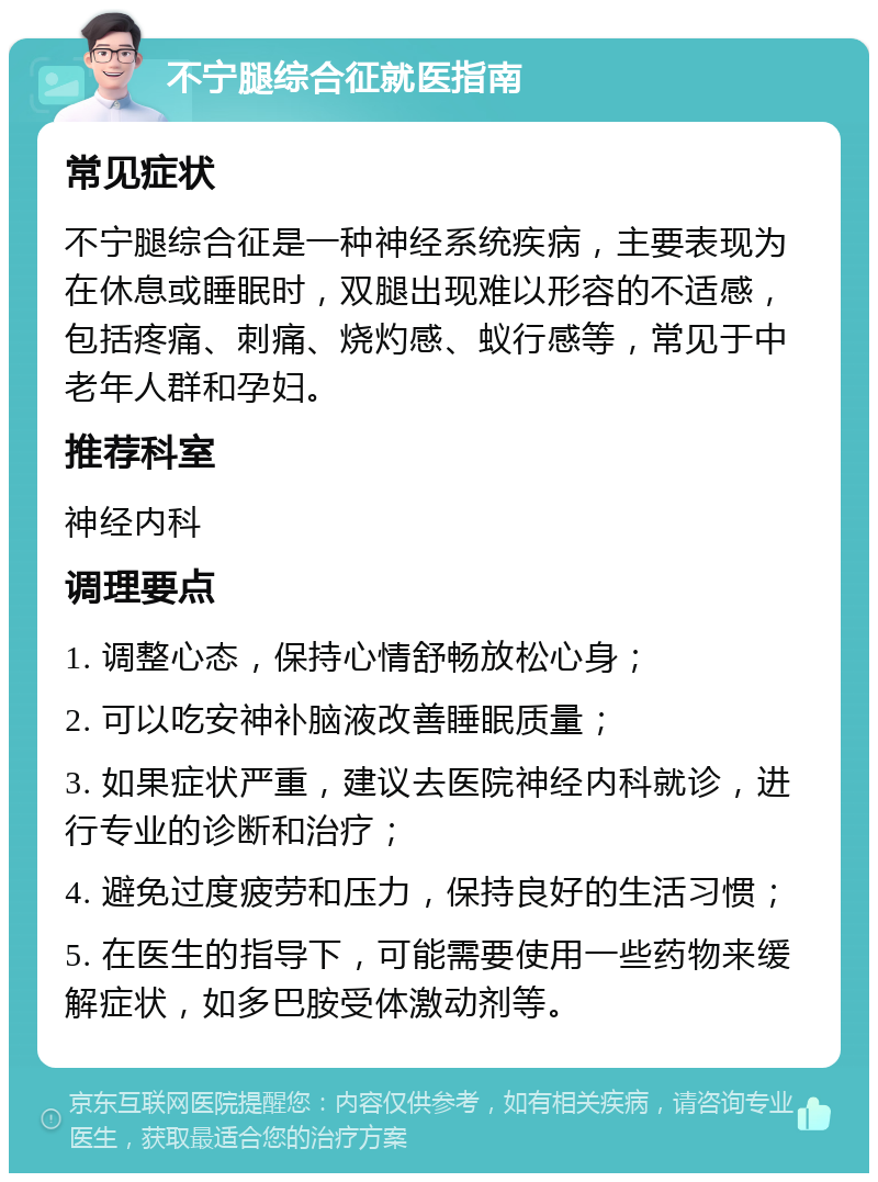 不宁腿综合征就医指南 常见症状 不宁腿综合征是一种神经系统疾病，主要表现为在休息或睡眠时，双腿出现难以形容的不适感，包括疼痛、刺痛、烧灼感、蚁行感等，常见于中老年人群和孕妇。 推荐科室 神经内科 调理要点 1. 调整心态，保持心情舒畅放松心身； 2. 可以吃安神补脑液改善睡眠质量； 3. 如果症状严重，建议去医院神经内科就诊，进行专业的诊断和治疗； 4. 避免过度疲劳和压力，保持良好的生活习惯； 5. 在医生的指导下，可能需要使用一些药物来缓解症状，如多巴胺受体激动剂等。