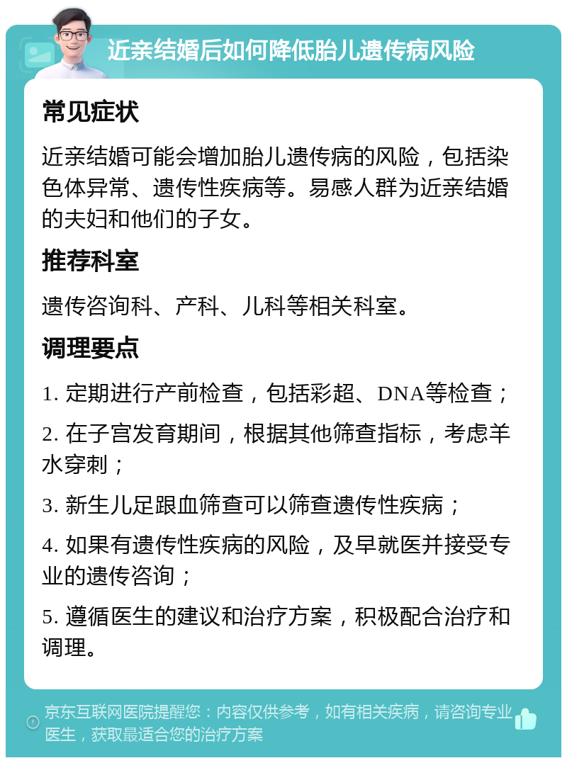 近亲结婚后如何降低胎儿遗传病风险 常见症状 近亲结婚可能会增加胎儿遗传病的风险，包括染色体异常、遗传性疾病等。易感人群为近亲结婚的夫妇和他们的子女。 推荐科室 遗传咨询科、产科、儿科等相关科室。 调理要点 1. 定期进行产前检查，包括彩超、DNA等检查； 2. 在子宫发育期间，根据其他筛查指标，考虑羊水穿刺； 3. 新生儿足跟血筛查可以筛查遗传性疾病； 4. 如果有遗传性疾病的风险，及早就医并接受专业的遗传咨询； 5. 遵循医生的建议和治疗方案，积极配合治疗和调理。